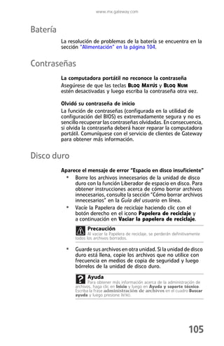 www.mx.gateway.com



Batería
          La resolución de problemas de la batería se encuentra en la
          sección “Alimentación” en la página 104.


Contraseñas
          La computadora portátil no reconoce la contraseña
          Asegúrese de que las teclas BLOQ MAYÚS y BLOQ NUM
          estén desactivadas y luego escriba la contraseña otra vez.

          Olvidó su contraseña de inicio
          La función de contraseñas (configurada en la utilidad de
          configuración del BIOS) es extremadamente segura y no es
          sencillo recuperar las contraseñas olvidadas. En consecuencia,
          si olvida la contraseña deberá hacer reparar la computadora
          portátil. Comuníquese con el servicio de clientes de Gateway
          para obtener más información.


Disco duro
          Aparece el mensaje de error “Espacio en disco insuficiente”
           • Borre los archivos innecesarios de la unidad de disco
               duro con la función Liberador de espacio en disco. Para
               obtener instrucciones acerca de cómo borrar archivos
               innecesarios, consulte la sección “Cómo borrar archivos
               innecesarios” en la Guía del usuario en línea.
           • Vacíe la Papelera de reciclaje haciendo clic con el
               botón derecho en el icono Papelera de reciclaje y
               a continuación en Vaciar la papelera de reciclaje.
                      Precaución
                       Al vaciar la Papelera de reciclaje, se perderán definitivamente
                todos los archivos borrados.

            • Guarde sus archivos en otra unidad. Si la unidad de disco
                duro está llena, copie los archivos que no utilice con
                frecuencia en medios de copia de seguridad y luego
                bórrelos de la unidad de disco duro.
                      Ayuda
                       Para obtener más información acerca de la administración de
                archivos, haga clic en Inicio y luego en Ayuda y soporte técnico.
                Escriba la frase administración de archivos en el cuadro Buscar
                ayuda y luego presione INTRO.




                                                                               105
 