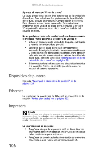 CAPÍTULO 9: Resolución de problemas


        Aparece el mensaje “Error de datos”
        La causa puede estar en un área defectuosa de la unidad de
        disco duro. Para solucionar los problemas de la unidad de
        disco duro, ejecute el programa Comprobación de errores.
        Para obtener instrucciones acerca de cómo solucionar
        problemas en la unidad de disco duro, consulte la sección
        “Comprobación de errores en disco duro” en la Guía del
        usuario en línea.

        No es posible acceder a la unidad de disco duro o aparece
        el mensaje “Falla general al acceder a la unidad C”
          • Si hay un disquete en la unidad de disquete, extráigalo
              y reinicie la computadora portátil.
          • Verifique que el disco duro esté correctamente
              instalado. Extráigalo, insértelo nuevamente con firmeza
              y luego reinicie la computadora portátil. Para obtener
              más información acerca de cómo extraer la unidad de
              disco duro, consulte la sección “Reemplazo del kit de la
              unidad de disco duro” en la página 98.
          • Si la computadora se ha expuesto a electricidad estática
              o a impactos físicos, es posible que deba volver a
              instalar el sistema operativo.


Dispositivo de puntero
        Consulte “Touchpad o dispositivo de puntero” en la
        página 126.


Ethernet
        La resolución de problemas de Ethernet se encuentra en la
        sección “Redes (por cable)” en la página 122.


Impresora
              Ayuda
               Para obtener más información acerca de la resolución de problemas de
        la impresora, haga clic en Inicio y luego en Ayuda y soporte técnico. Escriba
        la frase resolución de problemas de impresora en el cuadro Buscar
        ayuda y luego presione INTRO.


        La impresora no se enciende
          • Asegúrese de que la impresora esté en línea. Muchas
             impresoras poseen un botón En línea/Fuera de línea que
             debe presionarse para activarlas.
          • Asegúrese de que el cable de alimentación se encuentre
             conectado a una fuente de alimentación de CA.

106
 