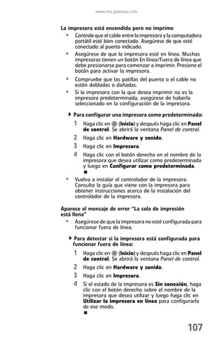 www.mx.gateway.com


La impresora está encendida pero no imprime
  • Controle que el cable entre la impresora y la computadora
     portátil esté bien conectado. Asegúrese de que esté
     conectado al puerto indicado.
  • Asegúrese de que la impresora esté en línea. Muchas
     impresoras tienen un botón En línea/Fuera de línea que
     debe presionarse para comenzar a imprimir. Presione el
     botón para activar la impresora.
  • Compruebe que las patillas del puerto o el cable no
      estén dobladas o dañadas.
  • Si la impresora con la que desea imprimir no es la
      impresora predeterminada, asegúrese de haberla
      seleccionado en la configuración de la impresora.

     Para configurar una impresora como predeterminada:
     1 Haga clic en     (Inicio) y después haga clic en Panel
         de control. Se abrirá la ventana Panel de control.
     2 Haga clic en Hardware y sonido.
     3 Haga clic en Impresora.
     4 Haga clic con el botón derecho en el nombre de la
         impresora que desea utilizar como predeterminada
         y luego en Configurar como predeterminada.

  • Vuelva a instalar el controlador de la impresora.
      Consulte la guía que viene con la impresora para
      obtener instrucciones acerca de la instalación del
      controlador de la impresora.

Aparece el mensaje de error “La cola de impresión
está llena”
  • Asegúrese de que la impresora no esté configurada para
       funcionar fuera de línea.

      Para detectar si la impresora está configurada para
     funcionar fuera de línea:
     1 Haga clic en     (Inicio) y después haga clic en Panel
         de control. Se abrirá la ventana Panel de control.
     2 Haga clic en Hardware y sonido.
     3 Haga clic en Impresora.
     4 Si el estado de la impresora es Sin conexión, haga
         clic con el botón derecho sobre el nombre de la
         impresora que desea utilizar y luego haga clic en
         Utilizar la impresora en línea para configurarla
         de ese modo.



                                                      107
 