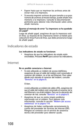 CAPÍTULO 9: Resolución de problemas


             • Espere hasta que se impriman los archivos antes de
                 enviar más a la impresora.
             •   Si necesita imprimir archivos de gran tamaño o un gran
                 número de archivos al mismo tiempo, puede añadir más
                 memoria a la impresora. Consulte la documentación
                 pertinente para obtener más información sobre cómo
                 añadir memoria.

           Aparece el mensaje de error “La impresora se ha quedado
           sin papel”
           Luego de añadir papel, asegúrese de que la impresora esté
           en línea. La mayoría de las impresoras tienen un botón para
           colocarla En línea/Fuera de línea, que debe presionarse luego
           de añadir papel.


Indicadores de estado
           Los indicadores de estado no funcionan
             • Asegúrese de que los indicadores de estado estén
                 encendidos. Presione FN+F1 para activar los indicadores.


Internet
           No es posible conectarse a Internet
            • Si está utilizando un módem de acceso telefónico,
                asegúrese de que el cable del módem esté conectado al
                conector del módem, no al de red Ethernet. Para saber
                dónde está ubicado el conector del módem, consulte
                “Derecha” en la página 8.

                 O bien,

                 si está utilizando un módem de cable o DSL, asegúrese de
                 que el cable del módem esté conectado al conector de la
                 red Ethernet y no al del módem. Para ver la ubicación del
                 conector de red, consulte “Derecha” en la página 8.
             •   Asegúrese de que no exista ningún problema
                 relacionado con el módem. Para obtener más
                 información, consulte la sección “Módem (de acceso
                 telefónico)” en la página 114.
             •   Asegúrese de haber configurado correctamente la
                 cuenta del proveedor de servicios de Internet (ISP).
                 Póngase en contacto con el servicio de asistencia
                 técnica del proveedor para obtener ayuda.




108
 
