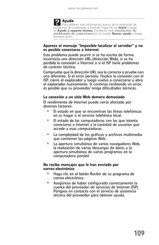 www.mx.gateway.com



            Ayuda
             Para obtener más información acerca de la resolución de
      problemas de conexiones a Internet, haga clic en Inicio y luego
      en Ayuda y soporte técnico. Escriba la frase resolución de
      problemas de conexiones en el cuadro Buscar ayuda y luego
      presione INTRO.

Aparece el mensaje “Imposible localizar el servidor” y no
es posible conectarse a Internet
Este problema puede ocurrir si se ha escrito de forma
incorrecta una dirección URL (dirección Web), si se ha
perdido la conexión a Internet o si el ISP tiene problemas
de carácter técnico.
Compruebe que la dirección URL sea la correcta o pruebe con
una diferente. Si el error persiste, finalice la conexión con el
ISP, cierre el explorador y luego vuelva a conectarse y abra
el explorador nuevamente. Si continúa recibiendo un error,
es posible que su proveedor tenga dificultades técnicas.

La conexión a un sitio Web demora demasiado
El rendimiento de Internet puede verse afectado por
diversos factores:
  • El estado en que se encuentran las líneas telefónicas
      en su hogar o el servicio telefónico local.
  • El estado de las computadoras con las que intenta
      conectarse a Internet y la cantidad de usuarios que
      accede a esas computadoras.
  • La complejidad de los gráficos y archivos multimedia
      que contienen las páginas Web.
  • La apertura simultánea de varios navegadores Web,
      la realización de varias descargas de datos y la
      apertura simultánea de varios programas en la
      computadora portátil.

No recibe mensajes que le han enviado por
correo electrónico
  • Haga clic en el botón Recibir de su programa de
      correo electrónico.
  • Asegúrese de haber configurado correctamente la
      cuenta del proveedor de servicios de Internet (ISP).
      Póngase en contacto con el servicio de asistencia
      técnica del proveedor para obtener ayuda.




                                                               109
 