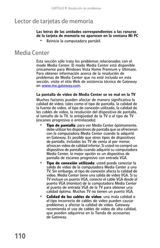 CAPÍTULO 9: Resolución de problemas



Lector de tarjetas de memoria
        Las letras de las unidades correspondientes a las ranuras
        de la tarjeta de memoria no aparecen en la ventana Mi PC
          • Reinicie la computadora portátil.

Media Center
        Esta sección sólo trata los problemas relacionados con el
        modo Media Center. El modo Media Center está disponible
        únicamente para Windows Vista Home Premium y Ultimate.
        Para obtener información acerca de la resolución de
        problemas de Media Center que no esté incluida en esta
        sección, visite el sitio Web de asistencia técnica de Gateway
        en www.mx.gateway.com.

        La pantalla de video de Media Center se ve mal en la TV
        Muchos factores pueden afectar de manera significativa la
        calidad de video, tales como el tipo de pantalla, la calidad de
        la fuente de video, el tipo de conexión utilizado, la calidad de
        los cables de video, la resolución del dispositivo de pantalla,
        el tamaño de la TV, la antigüedad de la TV o el tipo de TV
        (escaneo progresivo o entrelazado):
           • Tipo de pantalla: para ver Media Center óptimamente,
              debe utilizar los dispositivos de pantalla que se ofrecieron
              con la computadora Media Center cuando la adquirió
              en Gateway. Es posible que otros tipos de dispositivos
              de pantalla, incluidas las TV de venta al por menor,
              ofrezcan video de calidad inferior. Si usted no compró un
              dispositivo de pantalla cuando adquirió su computadora
              Media Center, la mejor opción es un dispositivo de
              pantalla de escaneo progresivo con entrada VGA.
           • Tipo de conexión utilizada: usted puede conectar la
              salida de video de la computadora Media Center a una
              TV. Sin embargo, el tipo de conexión afecta la calidad de
              video. Media Center tiene una salida de video VGA. Si su
              TV incluye un puerto VGA, conecte el cable VGA desde el
              puerto VGA (monitor) de la computadora Media Center
              al puerto de entrada VGA de la TV para obtener una
              calidad óptima. Muchas TV no tienen un puerto VGA.
           • Calidad de los cables de video: una mala calidad o
              el tipo incorrecto de cables de video pueden causar
              problemas y afectar la calidad de video. Gateway
              recomienda el uso de cables de video de alta calidad,
              que pueden adquirirse en la Tienda de accesorios
              de Gateway.




110
 