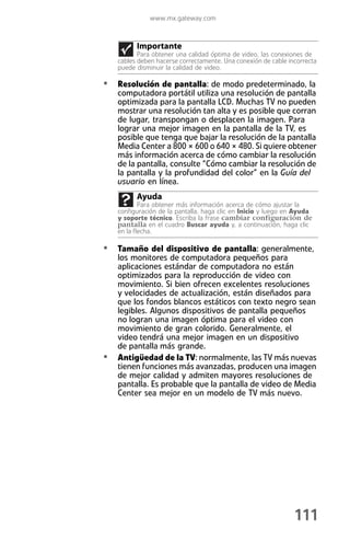 www.mx.gateway.com



          Importante
           Para obtener una calidad óptima de video, las conexiones de
    cables deben hacerse correctamente. Una conexión de cable incorrecta
    puede disminuir la calidad de video.

• Resolución de pantalla: de modo predeterminado, la
    computadora portátil utiliza una resolución de pantalla
    optimizada para la pantalla LCD. Muchas TV no pueden
    mostrar una resolución tan alta y es posible que corran
    de lugar, transpongan o desplacen la imagen. Para
    lograr una mejor imagen en la pantalla de la TV, es
    posible que tenga que bajar la resolución de la pantalla
    Media Center a 800 × 600 o 640 × 480. Si quiere obtener
    más información acerca de cómo cambiar la resolución
    de la pantalla, consulte “Cómo cambiar la resolución de
    la pantalla y la profundidad del color” en la Guía del
    usuario en línea.
          Ayuda
            Para obtener más información acerca de cómo ajustar la
    configuración de la pantalla, haga clic en Inicio y luego en Ayuda
    y soporte técnico. Escriba la frase cambiar configuración de
    pantalla en el cuadro Buscar ayuda y, a continuación, haga clic
    en la flecha.

• Tamaño del dispositivo de pantalla: generalmente,
    los monitores de computadora pequeños para
    aplicaciones estándar de computadora no están
    optimizados para la reproducción de video con
    movimiento. Si bien ofrecen excelentes resoluciones
    y velocidades de actualización, están diseñados para
    que los fondos blancos estáticos con texto negro sean
    legibles. Algunos dispositivos de pantalla pequeños
    no logran una imagen óptima para el video con
    movimiento de gran colorido. Generalmente, el
    video tendrá una mejor imagen en un dispositivo
    de pantalla más grande.
•   Antigüedad de la TV: normalmente, las TV más nuevas
    tienen funciones más avanzadas, producen una imagen
    de mejor calidad y admiten mayores resoluciones de
    pantalla. Es probable que la pantalla de video de Media
    Center sea mejor en un modelo de TV más nuevo.




                                                                111
 