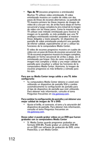 CAPÍTULO 9: Resolución de problemas


        • Tipo de TV (escaneo progresivo o entrelazado)
            Muchas TV utilizan video entrelazado. El video
            entrelazado muestra un cuadro de video con dos
            pases de líneas de escaneo alternativas. La pantalla de
            TV muestra primero las líneas impares de imagen de
            video de a una por vez, de arriba hacia abajo en forma
            secuencial y luego completa la otra mitad de la imagen
            de video con las líneas pares. Como la mayoría de las
            TV utilizan este método entrelazado para mostrar la
            imagen en la pantalla, es más probable que una TV
            analógica entrelazada estándar parpadee al mostrar
            líneas delgadas y texto pequeño. Un dispositivo de
            pantalla de video entrelazado producirá una pantalla
            de inferior calidad, especialmente al ver y utilizar las
            funciones de la computadora Media Center.
            El video de escaneo progresivo muestra un cuadro de
            video con un pase de líneas de escaneo secuencial. Una
            TV de escaneo progresivo muestra la imagen completa,
            dibujada en forma secuencial de arriba a abajo, sin el
            entrelazado par/impar. Esto da como resultado una
            imagen más completa y nítida y una mejor calidad de
            pantalla para visualizar y utilizar las funciones de la
            computadora Media Center. Asimismo, la imagen de
            escaneo progresivo es más brillante y cómoda para
            los ojos.

      Para que su Media Center tenga salida a una TV, debe
      configurarla:
        • Su computadora Media Center detecta si usted está
            utilizando un dispositivo de pantalla VGA y cambia
            automáticamente la configuración de pantalla para
            el tipo de dispositivo de pantalla que esté utilizando.
            Para obtener más información, consulte el tema
            Preguntas frecuentes en mx.gateway.com.

      Para cambiar la configuración de pantalla y así obtener una
      mejor calidad de imagen de TV o DVD:
        • Ajuste el brillo, el contraste, el tono y la saturación del
            dispositivo de pantalla. Para obtener más información,
            consulte el tema Preguntas frecuentes en
            mx.gateway.com.

      Desea saber si puede grabar videos en un DVD que fueron
      grabados con su computadora Media Center
        • Sí. Media Center guarda programas grabados en
           formato DVR-MS. Puede grabar un archivo DVR-MS
           en un DVD con software de grabación de DVD, como
           Power2Go, y con Media Center.



112
 