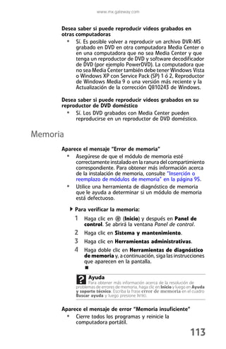 www.mx.gateway.com


      Desea saber si puede reproducir videos grabados en
      otras computadoras
        • Sí. Es posible volver a reproducir un archivo DVR-MS
            grabado en DVD en otra computadora Media Center o
            en una computadora que no sea Media Center y que
            tenga un reproductor de DVD y software decodificador
            de DVD (por ejemplo PowerDVD). La computadora que
            no sea Media Center también debe tener Windows Vista
            o Windows XP con Service Pack (SP) 1 ó 2, Reproductor
            de Windows Media 9 o una versión más reciente y la
            Actualización de la corrección Q810243 de Windows.

      Desea saber si puede reproducir videos grabados en su
      reproductor de DVD doméstico
        • Sí. Los DVD grabados con Media Center pueden
           reproducirse en un reproductor de DVD doméstico.

Memoria
      Aparece el mensaje “Error de memoria”
       • Asegúrese de que el módulo de memoria esté
           correctamente instalado en la ranura del compartimiento
           correspondiente. Para obtener más información acerca
           de la instalación de memoria, consulte “Inserción o
           reemplazo de módulos de memoria” en la página 95.
       • Utilice una herramienta de diagnóstico de memoria
           que le ayuda a determinar si un módulo de memoria
           está defectuoso.

           Para verificar la memoria:
           1 Haga clic en        (Inicio) y después en Panel de
                control. Se abrirá la ventana Panel de control.
           2 Haga clic en Sistema y mantenimiento.
           3 Haga clic en Herramientas administrativas.
           4 Haga doble clic en Herramientas de diagnóstico
                de memoria y, a continuación, siga las instrucciones
                que aparecen en la pantalla.

                  Ayuda
                  Para obtener más información acerca de la resolución de
            problemas de errores de memoria, haga clic en Inicio y luego en Ayuda
            y soporte técnico. Escriba la frase error de memoria en el cuadro
            Buscar ayuda y luego presione INTRO.


      Aparece el mensaje de error “Memoria insuficiente”
       • Cierre todos los programas y reinicie la
           computadora portátil.

                                                                         113
 
