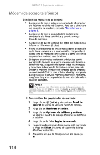 CAPÍTULO 9: Resolución de problemas



Módem (de acceso telefónico)
       El módem no marca o no se conecta
         • Asegúrese de que el cable esté conectado al conector
            del módem, no al de red Ethernet. Para ver la ubicación
            del conector de módem, consulte “Derecha” en la
            página 8.
         • Asegúrese de que la computadora portátil esté
            conectada a la línea telefónica y que ésta tenga
            tono de marcado.
         • Asegúrese de que la longitud del cable del módem sea
             inferior a 1,8 metros (6 pies).
         • Retire los disipadores de línea o reguladores de tensión
             de la línea telefónica y, a continuación, compruebe si
             existe tono de marcado conectando a la toma telefónica
             de pared un teléfono que funcione.
         •   Si dispone de servicios telefónicos adicionales como,
             por ejemplo, llamada en espera, mensajes de llamada o
             correo de voz, asegúrese de borrar todos los mensajes
             y desactivar la función de llamada en espera antes de
             utilizar el módem. Póngase en contacto con la empresa
             de servicios telefónicos para solicitar el código apropiado
             para desactivar el servicio momentáneamente. Asimismo,
             asegúrese de que las propiedades de marcado del módem
             sean las correctas.
                   Ayuda
                    Para obtener más información acerca de las propiedades de
             marcado, haga clic en Inicio y luego en Ayuda y soporte técnico.
             Escriba la frase marcado en el cuadro Buscar ayuda y luego presione
             INTRO.

             Para verificar las propiedades de marcado:
             1 Haga clic en       (Inicio) y después en Panel de
                 control. Se abrirá la ventana Panel de control.
             2 Haga clic en Hardware y sonido.
             3 Haga clic en Opciones de teléfono y módem.
                 Se abrirá el cuadro de diálogo Opciones de teléfono
                 y módem.
             4 Haga clic en la ficha Reglas de marcado.
             5 Haga clic en la ubicación desde donde está marcando
                 y luego en Editar. Se abrirá el cuadro de diálogo
                 Modificar ubicación.
             6 Asegúrese de que la configuración sea correcta.



114
 