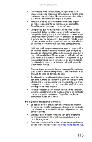 www.mx.gateway.com


  • Desconecte toda contestadora, máquina de fax o
      impresora que se encuentre conectada a la misma línea
      telefónica que el módem. No conecte estos dispositivos
      a la misma línea telefónica que el módem.
  •   Asegúrese de no estar utilizando una línea digital,
      de redireccionamiento de llamada o de centralita.
      Estas líneas no funcionan con su módem.
  • Compruebe que no haya ruidos en la línea (ruidos
      anómalos). Éstos constituyen un problema habitual
      que puede dar lugar a que el módem se conecte a una
      velocidad inferior, que cancele los procesos de descarga
      o incluso que se desconecte. Cuanto más rápido sea el
      módem, menor será su capacidad para soportar el ruido
      de la línea y continuar funcionando correctamente.

      Utilice el teléfono para comprobar que no haya ruidos
      en la línea. Marque un solo número (por ejemplo 1).
      Cuando se interrumpa el tono de marcado, escuche si
      hay ruidos en la línea. Mueva y gire el cable del módem
      para verificar si el sonido se modifica. Asegúrese de que
      los conectores no estén corroídos y de que todos los
      tornillos de la pared o de la toma del teléfono de la
      pared estén firmes.

      Si lo considera necesario, llame a su compañía telefónica
      para solicitar que se compruebe si existen ruidos o si
      el nivel de línea es demasiado bajo.
  • Pruebe utilizar otra línea telefónica (en su domicilio pero
      con otro número de teléfono, o bien en cualquier otra
      ubicación). Si logra conectarse a través de la otra línea,
      póngase en contacto con su compañía telefónica para
      que repare la línea original.
  •   Intente conectarse con menor velocidad de conexión.
      Si logra conectarse de este modo, póngase en contacto
      con su compañía telefónica. Es posible que haya
      demasiado ruido en la línea.

No es posible conectarse a Internet
 • Es posible que el proveedor de servicios de Internet
     tenga ciertos problemas técnicos. Póngase en contacto
     con el servicio de asistencia técnica del proveedor para
     obtener ayuda.
 • Verifique si el módem funciona con otro programa
     de comunicaciones. El problema podría limitarse a
     un solo programa.
 • Consulte la información sobre resolución de problemas
     que se indica en la sección “Internet” en la página 108.



                                                         115
 