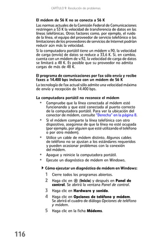 CAPÍTULO 9: Resolución de problemas


      El módem de 56 K no se conecta a 56 K
      Las normas actuales de la Comisión Federal de Comunicaciones
      restringen a 53 K la velocidad de transferencia de datos en las
      líneas telefónicas. Otros factores como, por ejemplo, el ruido
      de la línea, el equipo del proveedor de servicio telefónico o las
      limitaciones de los proveedores de servicios de Internet podrían
      reducir aún más la velocidad.
      Si la computadora portátil tiene un módem v.90, la velocidad
      de carga (envío) de datos se reduce a 33,6 K. Si, en cambio,
      cuenta con un módem de v.92, la velocidad de carga de datos
      se limitará a 48 K. Es posible que su proveedor no admita
      cargas de más de 48 K.

      El programa de comunicaciones por fax sólo envía y recibe
      faxes a 14.400 bps incluso con un módem de 56 K
      La tecnología de fax actual sólo admite una velocidad máxima
      de envío y recepción de 14.400 bps.

      La computadora portátil no reconoce el módem
        • Compruebe que la línea conectada al módem esté
           funcionando y que esté conectada al puerto correcto
           de la computadora portátil. Para ver la ubicación del
           conector de módem, consulte “Derecha” en la página 8.
        • Si el módem comparte la línea telefónica con otro
           dispositivo, asegúrese de que la línea no esté ocupada
           (por ejemplo, por alguien que esté utilizando el teléfono
           o por otro módem).
        • Utilice un cable de módem distinto. Algunos cables
           de teléfono no se ajustan a los estándares requeridos
           y pueden ocasionar problemas con la conexión
           del módem.
        • Apague y reinicie la computadora portátil.
        • Ejecute un diagnóstico de módem en Windows.
           Cómo ejecutar un diagnóstico de módem en Windows:
           1 Cierre todos los programas abiertos.
           2 Haga clic en (Inicio) y después en Panel de
                control. Se abrirá la ventana Panel de control.
           3 Haga clic en Hardware y sonido.
           4 Haga clic en Opciones de teléfono y módem.
                Se abrirá el cuadro de diálogo Opciones de teléfono
                y módem.
           5 Haga clic en la ficha Módems.




116
 