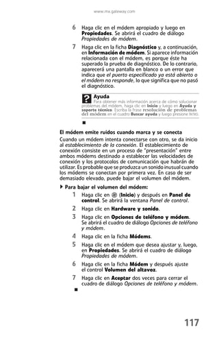 www.mx.gateway.com


     6 Haga clic en el módem apropiado y luego en
         Propiedades. Se abrirá el cuadro de diálogo
         Propiedades de módem.
     7 Haga clic en la ficha Diagnóstico y, a continuación,
         en Información de módem. Si aparece información
         relacionada con el módem, es porque éste ha
         superado la prueba de diagnóstico. De lo contrario,
         aparecerá una pantalla en blanco o un error que
         indica que el puerto especificado ya está abierto o
         el módem no responde, lo que significa que no pasó
         el diagnóstico.
               Ayuda
               Para obtener más información acerca de cómo solucionar
         problemas del módem, haga clic en Inicio y luego en Ayuda y
         soporte técnico. Escriba la frase resolución de problemas
         del módem en el cuadro Buscar ayuda y luego presione INTRO.



El módem emite ruidos cuando marca y se conecta
Cuando un módem intenta conectarse con otro, se da inicio
al establecimiento de la conexión. El establecimiento de
conexión consiste en un proceso de “presentación” entre
ambos módems destinado a establecer las velocidades de
conexión y los protocolos de comunicación que habrán de
utilizar. Es probable que se produzca un sonido inusual cuando
los módems se conectan por primera vez. En caso de ser
demasiado elevado, puede bajar el volumen del módem.
  Para bajar el volumen del módem:
     1 Haga clic en (Inicio) y después en Panel de
        control. Se abrirá la ventana Panel de control.
     2 Haga clic en Hardware y sonido.
     3 Haga clic en Opciones de teléfono y módem.
         Se abrirá el cuadro de diálogo Opciones de teléfono
         y módem.
     4 Haga clic en la ficha Módems.
     5 Haga clic en el módem que desea ajustar y, luego,
         en Propiedades. Se abrirá el cuadro de diálogo
         Propiedades de módem.
     6 Haga clic en la ficha Módem y después ajuste
         el control Volumen del altavoz.
     7 Haga clic en Aceptar dos veces para cerrar el
         cuadro de diálogo Opciones de teléfono y módem.




                                                             117
 