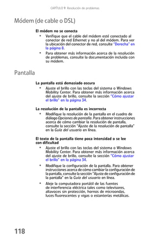 CAPÍTULO 9: Resolución de problemas



Módem (de cable o DSL)
           El módem no se conecta
             • Verifique que el cable del módem esté conectado al
                conector de red Ethernet y no al del módem. Para ver
                la ubicación del conector de red, consulte “Derecha” en
                la página 8.
             • Para obtener más información acerca de la resolución
                de problemas, consulte la documentación incluida con
                su módem.


Pantalla
           La pantalla está demasiado oscura
             • Ajuste el brillo con las teclas del sistema o Windows
                Mobility Center. Para obtener más información acerca
                del ajuste de brillo, consulte la sección “Cómo ajustar
                el brillo” en la página 34.

           La resolución de la pantalla es incorrecta
             • Modifique la resolución de la pantalla en el cuadro de
                 diálogo Opciones de pantalla. Para obtener instrucciones
                 acerca de cómo cambiar la resolución de pantalla,
                 consulte la sección “Ajuste de la resolución de pantalla”
                 en la Guía del usuario en línea.

           El texto de la pantalla tiene poca intensidad o se lee
           con dificultad
             • Ajuste el brillo con las teclas del sistema o Windows
                 Mobility Center. Para obtener más información acerca
                 del ajuste de brillo, consulte la sección “Cómo ajustar
                 el brillo” en la página 34.
             • Modifique la configuración de la pantalla. Para obtener
                 instrucciones acerca de cómo cambiar la configuración de
                 la pantalla, consulte la sección “Ajuste de configuración de
                 la pantalla” en la Guía del usuario en línea.
             • Aleje la computadora portátil de las fuentes
                 de interferencia eléctrica tales como televisores,
                 altavoces sin protección, hornos de microondas,
                 luces fluorescentes y vigas o estanterías metálicas.




118
 