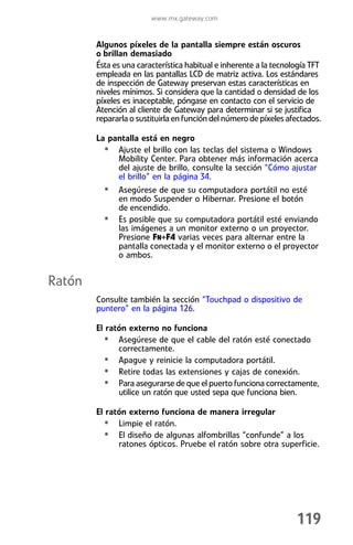 www.mx.gateway.com


        Algunos píxeles de la pantalla siempre están oscuros
        o brillan demasiado
        Ésta es una característica habitual e inherente a la tecnología TFT
        empleada en las pantallas LCD de matriz activa. Los estándares
        de inspección de Gateway preservan estas características en
        niveles mínimos. Si considera que la cantidad o densidad de los
        píxeles es inaceptable, póngase en contacto con el servicio de
        Atención al cliente de Gateway para determinar si se justifica
        repararla o sustituirla en función del número de píxeles afectados.

        La pantalla está en negro
          • Ajuste el brillo con las teclas del sistema o Windows
             Mobility Center. Para obtener más información acerca
             del ajuste de brillo, consulte la sección “Cómo ajustar
             el brillo” en la página 34.
          • Asegúrese de que su computadora portátil no esté
              en modo Suspender o Hibernar. Presione el botón
              de encendido.
          •   Es posible que su computadora portátil esté enviando
              las imágenes a un monitor externo o un proyector.
              Presione FN+F4 varias veces para alternar entre la
              pantalla conectada y el monitor externo o el proyector
              o ambos.


Ratón
        Consulte también la sección “Touchpad o dispositivo de
        puntero” en la página 126.

        El ratón externo no funciona
          • Asegúrese de que el cable del ratón esté conectado
              correctamente.
          • Apague y reinicie la computadora portátil.
          • Retire todas las extensiones y cajas de conexión.
          • Para asegurarse de que el puerto funciona correctamente,
              utilice un ratón que usted sepa que funciona bien.

        El ratón externo funciona de manera irregular
          • Limpie el ratón.
          • El diseño de algunas alfombrillas “confunde” a los
              ratones ópticos. Pruebe el ratón sobre otra superficie.




                                                                   119
 