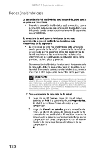 CAPÍTULO 9: Resolución de problemas



Redes (inalámbricas)
        La conexión de red inalámbrica está encendida, pero tarda
        un poco en conectarse
          • Cuando la conexión inalámbrica está encendida, busca
              de manera automática las conexiones disponibles. Esta
              búsqueda puede tomar aproximadamente 30 segundos
              en completarse.

        Su conexión de red parece funcionar de manera
        intermitente o su red inalámbrica funciona más
        lentamente de lo esperado
          • La velocidad de una red inalámbrica está vinculada
              con la potencia de la señal La potencia de la señal se
              ve afectada por la distancia entre los dispositivos de
              la red inalámbrica, las interferencias radiales y las
              interferencias de obstrucciones naturales tales como
              paredes, techos, pisos y puertas.

              Si su conexión inalámbrica funciona más lentamente de
              lo esperado, debería comprobar cuál es la potencia de
              la señal. Si ve que la potencia de la señal es baja, intente
              moverse a otro lugar, para aumentar dicha potencia.
                     Importante
                      Cualquier ubicación de la antena establece límites en la guía del
              usuario del punto de acceso, ya que la velocidad de la red inalámbrica
              está relacionada con la potencia de la señal. La potencia de la señal se
              ve afectada por la distancia entre los dispositivos de la red inalámbrica,
              las interferencias radiales y las interferencias de obstrucciones naturales
              tales como paredes, pisos y puertas.

             Para comprobar la potencia de la señal:
             1 Haga clic en        (Inicio), haga clic con el botón
                  derecho en Red y, a continuación, en Propiedades.
                  Se abrirá la ventana Centro de redes y uso
                  compartido.
             2 Haga clic Visualizar estados para la conexión de
                  redes. Se abrirá el cuadro de diálogo Estado de la
                  conexión de red inalámbrica. El medidor muestra la
                  potencia de la señal de conexión inalámbrica en su
                  computadora si otras computadoras con el mismo
                  nombre de red están dentro del alcance de su
                  computadora.




120
 