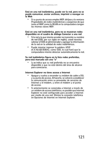 www.mx.gateway.com


Está en una red inalámbrica, puede ver la red, pero no se
puede comunicar, enviar archivos, imprimir o navegar en
la Web
  • Si su punto de acceso emplea WEP, diríjase a la ventana
      Propiedades de redes inalámbricas y asegúrese de que
      tanto el WAP como la WLAN en la computadora tengan
      las mismas claves WEP.

Está en una red inalámbrica, pero no se muestran redes
disponibles en el cuadro de diálogo Conectar a una red
  • Si la red a la que intenta acceder no transmite su nombre
      de red (SSID, por sus siglas en inglés), usted necesita
      solicitar el SSID al administrador y agregar la información
      de la red en la utilidad de redes inalámbricas.
  • Puede intentar ingresar la palabra ANY
      (CUALQUIERA), como SSID, lo cual hará que la
      computadora intente detectar automáticamente la red.

Su red inalámbrica figura en la lista redes preferidas,
pero está marcada con una “x”
  • La x indica que su red preferida no se encuentra
      disponible o que no está dentro del área de alcance
      para conectarse.

Internet Explorer no tiene acceso a Internet
  • Apague y vuelva a encender su módem de cable o DSL
      y su punto de acceso. Al hacerlo, se volverá a establecer
      la comunicación entre su proveedor de servicios de
      Internet y el módem, y entre el módem y el punto
      de acceso.
  • Si anteriormente se conectaba a Internet a través de
      un módem de acceso telefónico, es posible que Internet
      Explorer no esté configurado para acceder a Internet
      por medio de una red. Elimine la conexión telefónica
      en Opciones de Internet en Internet Explorer.




                                                          121
 