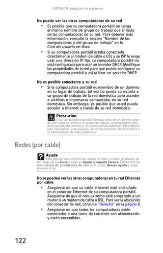 CAPÍTULO 9: Resolución de problemas


        No puede ver las otras computadoras de su red
         • Es posible que su computadora portátil no tenga
             el mismo nombre de grupo de trabajo que el resto
             de las computadoras de su red. Para obtener más
             información, consulte la sección “Nombre de las
             computadoras y del grupo de trabajo” en la
             Guía del usuario en línea.
         • Si su computadora portátil estaba conectada
             directamente al módem de cable o DSL y su ISP le exige
             usar una dirección IP fija, su computadora portátil no
             está configurada para usar un servidor DHCP. Modifique
             las propiedades de la red para que pueda configurar su
             computadora portátil y así utilizar un servidor DHCP.

        No es posible conectarse a su red
         • Si la computadora portátil es miembro de un dominio
             en su lugar de trabajo, tal vez no pueda conectarla a
             su grupo de trabajo de la red doméstica para acceder
             a archivos o impresoras compartidos en su red
             doméstica. Sin embargo, es posible que usted pueda
             acceder a Internet a través de su red doméstica.
                      Precaución
                     Si su computadora portátil formaba parte de un domino antes
               de que usted se uniera a un grupo de trabajo, la computadora está
               desconectada del dominio y su cuenta está deshabilitada. Para obtener
               más información, comuníquese con el departamento de informática o
               el administrador de redes pertinente.



Redes (por cable)
              Ayuda
               Para obtener más información acerca de cómo resolver problemas de
        red, haga clic en Inicio y luego en Ayuda y soporte técnico. Escriba la frase
        resolución de problemas de red en el cuadro Buscar ayuda y luego
        presione INTRO.


        No se pueden ver las otras computadoras en su red Ethernet
        por cable
          • Asegúrese de que su cable Ethernet esté enchufado
              en el conector Ethernet de su computadora portátil.
              Asegúrese de que el otro extremo esté conectado a un
              router o un módem de cable o DSL. Para ver la ubicación
              del conector de red, consulte “Derecha” en la página 8.
          • Asegúrese de que todas las computadoras estén
              conectadas a una toma de corriente con alimentación
              y estén encendidas.




122
 