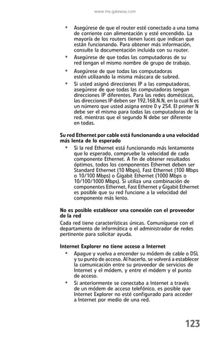 www.mx.gateway.com


  • Asegúrese de que el router esté conectado a una toma
      de corriente con alimentación y esté encendido. La
      mayoría de los routers tienen luces que indican que
      están funcionando. Para obtener más información,
      consulte la documentación incluida con su router.
  •   Asegúrese de que todas las computadoras de su
      red tengan el mismo nombre de grupo de trabajo.
  • Asegúrese de que todas las computadoras
      estén utilizando la misma máscara de subred.
  • Si usted asignó direcciones IP a las computadoras,
      asegúrese de que todas las computadoras tengan
      direcciones IP diferentes. Para las redes domésticas,
      las direcciones IP deben ser 192.168.N.N, en la cual N es
      un número que usted asigna entre 0 y 254. El primer N
      debe ser el mismo para todas las computadoras de la
      red, mientras que el segundo N debe ser diferente
      en todas.

Su red Ethernet por cable está funcionando a una velocidad
más lenta de lo esperado
  • Si la red Ethernet está funcionando más lentamente
      que lo esperado, compruebe la velocidad de cada
      componente Ethernet. A fin de obtener resultados
      óptimos, todos los componentes Ethernet deben ser
      Standard Ethernet (10 Mbps), Fast Ethernet (100 Mbps
      o 10/100 Mbps) o Gigabit Ethernet (1000 Mbps o
      10/100/1000 Mbps). Si utiliza una combinación de
      componentes Ethernet, Fast Ethernet y Gigabit Ethernet
      es posible que su red funcione a la velocidad del
      componente más lento.

No es posible establecer una conexión con el proveedor
de la red
Cada red tiene características únicas. Comuníquese con el
departamento de informática o el administrador de redes
pertinente para solicitar ayuda.

Internet Explorer no tiene acceso a Internet
  • Apague y vuelva a encender su módem de cable o DSL
      y su punto de acceso. Al hacerlo, se volverá a establecer
      la comunicación entre su proveedor de servicios de
      Internet y el módem, y entre el módem y el punto
      de acceso.
  • Si anteriormente se conectaba a Internet a través
      de un módem de acceso telefónico, es posible que
      Internet Explorer no esté configurado para acceder
      a Internet por medio de una red.



                                                        123
 