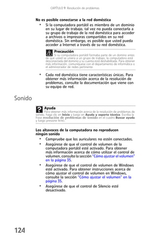 CAPÍTULO 9: Resolución de problemas


         No es posible conectarse a la red doméstica
          • Si la computadora portátil es miembro de un dominio
              en su lugar de trabajo, tal vez no pueda conectarla a
              su grupo de trabajo de la red doméstica para acceder
              a archivos o impresoras compartidos en su red
              doméstica. Sin embargo, es posible que usted pueda
              acceder a Internet a través de su red doméstica.
                       Precaución
                      Si su computadora portátil formaba parte de un domino antes
                de que usted se uniera a un grupo de trabajo, la computadora está
                desconectada del dominio y su cuenta está deshabilitada. Para obtener
                más información, comuníquese con el departamento de informática o
                el administrador de redes pertinente.

           • Cada red doméstica tiene características únicas. Para
                obtener más información acerca de la resolución de
                problemas, consulte la documentación que viene con
                su equipo de red.


Sonido
               Ayuda
                Para obtener más información acerca de la resolución de problemas de
         sonido, haga clic en Inicio y luego en Ayuda y soporte técnico. Escriba la
         frase resolución de problemas de sonido en el cuadro Buscar ayuda
         y luego presione INTRO.


         Los altavoces de la computadora no reproducen
         ningún sonido
           • Compruebe que los auriculares no estén conectados.
           • Asegúrese de que el control de volumen de la
               computadora portátil esté activado. Para obtener
               más información acerca de cómo utilizar el control de
               volumen, consulte la sección “Cómo ajustar el volumen”
               en la página 35.
           • Asegúrese de que el control de volumen de Windows
               esté activado. Para obtener instrucciones acerca de
               cómo ajustar el control de volumen en Windows,
               consulte la sección “Cómo ajustar el volumen” en la
               página 35.
           • Asegúrese de que el control de Silencio esté
               desactivado.




124
 
