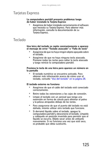 www.mx.gateway.com



Tarjetas Express
          La computadora portátil presenta problemas luego
          de haber instalado la Tarjeta Express
            • Asegúrese de haber instalado correctamente el software
               que necesita su Tarjeta Express. Para obtener más
               información, consulte la documentación de su
               Tarjeta Express.


Teclado
          Una letra del teclado se repite constantemente o aparece
          el mensaje de error “Teclado atascado” o “Falla de tecla”
            • Asegúrese de que no haya ningún objeto apoyado sobre
                el teclado.
            • Asegúrese de que no haya ninguna tecla atascada.
                Presione todas las teclas para soltar la tecla atascada
                y luego reinicie la computadora portátil.

          Presiona la tecla de una letra pero aparece un número en
          la pantalla
            • El teclado numérico se encuentra activado. Para
                obtener más información acerca de cómo usar el
                teclado, consulte “Uso del teclado” en la página 28.

          El teclado externo no funciona
            • Asegúrese de que el cable del teclado esté conectado
                 correctamente.
            • Retire todas las extensiones y las cajas de conexión.
            • Limpie el teclado con un aerosol que tenga una
                extensión en forma de cánula para eliminar el polvo
                y la pelusa atrapadas debajo de las teclas.
            • Para asegurarse de que el puerto del teclado no está
                dañado, intente utilizar otro teclado que funcione.
            • Si derramó líquido sobre el teclado, apague la
                computadora portátil y desconecte el teclado. Límpielo
                y colóquelo en posición invertida para permitir que el
                líquido se escurra. Déjelo secar antes de utilizarlo
                nuevamente. Si no funciona una vez que esté seco,
                es probable que deba sustituirlo.




                                                                125
 