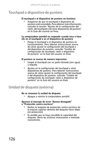 CAPÍTULO 9: Resolución de problemas



Touchpad o dispositivo de puntero
        El touchpad o el dispositivo de puntero no funciona
          • Asegúrese de que el touchpad o dispositivo de
              puntero esté encendido. Para obtener más información,
              consulte la sección “Ajustes de la configuración del
              ratón, del touchpad o de otros dispositivos de puntero”
              en la Guía del usuario en línea.

        La computadora portátil no responde cuando toca o hace
        clic en el touchpad o en el dispositivo de puntero
           • Ponga el touchpad o el dispositivo de puntero en
               funcionamiento. Para obtener instrucciones acerca
               de cómo ajustar la configuración del touchpad o
               del dispositivo de puntero, consulte “Cambio de
               configuración de touchpad, ratón o dispositivo
               de puntero” en la Guía del usuario en línea.

        El puntero se mueve de manera imprevista
          • Limpie el touchpad con un paño húmedo (con agua)
              y séquelo.
          • Ajustes en la configuración del touchpad y otros
              dispositivos de puntero. Para obtener instrucciones
              acerca de cómo ajustar la configuración del touchpad
              o del dispositivo de puntero, consulte “Cambio de
              configuración de touchpad, ratón o dispositivo de
              puntero” en la Guía del usuario en línea.


Unidad de disquete (externa)
        No se reconoce la unidad de disquete
         • Apague y reinicie la computadora portátil.
        Aparece el mensaje de error “Acceso denegado”
        o “Protección contra escritura”
          • Deslice la lengüeta de protección contra escritura de
              la esquina superior derecha del disquete hacia abajo
              (sin protección).
          • Es posible que se haya excedido la capacidad del
              disquete. Borre los archivos innecesarios e inténtelo
              nuevamente.




126
 