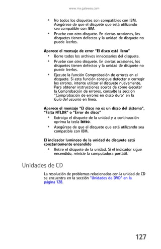 www.mx.gateway.com


         • No todos los disquetes son compatibles con IBM.
             Asegúrese de que el disquete que está utilizando
             sea compatible con IBM.
         •   Pruebe con otro disquete. En ciertas ocasiones, los
             disquetes tienen defectos y la unidad de disquete no
             puede leerlos.

       Aparece el mensaje de error “El disco está lleno”
        • Borre todos los archivos innecesarios del disquete.
        • Pruebe con otro disquete. En ciertas ocasiones, los
            disquetes tienen defectos y la unidad de disquete no
            puede leerlos.
        • Ejecute la función Comprobación de errores en el
            disquete. Si esta función consigue detectar y corregir
            los errores, intente utilizar el disquete nuevamente.
            Para obtener instrucciones acerca de cómo ejecutar
            la Comprobación de errores, consulte la sección
            “Comprobación de errores en disco duro” en la
            Guía del usuario en línea.

       Aparece el mensaje “El disco no es un disco del sistema”,
       “Falta NTLDR” o “Error de disco”
         • Extraiga el disquete de la unidad y a continuación
             oprima la tecla INTRO.
         • Asegúrese de que el disquete que está utilizando sea
             compatible con IBM.

       El indicador luminoso de la unidad de disquete está
       constantemente encendido
         • Retire el disquete de la unidad. Si el indicador sigue
              encendido, reinicie la computadora portátil.


Unidades de CD
       La resolución de problemas relacionados con la unidad de CD
       se encuentra en la sección “Unidades de DVD” en la
       página 128.




                                                             127
 