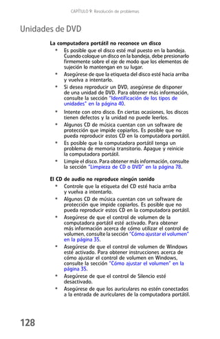 CAPÍTULO 9: Resolución de problemas



Unidades de DVD
       La computadora portátil no reconoce un disco
         • Es posible que el disco esté mal puesto en la bandeja.
            Cuando coloque un disco en la bandeja, debe presionarlo
            firmemente sobre el eje de modo que los elementos de
            sujeción lo mantengan en su lugar.
         • Asegúrese de que la etiqueta del disco esté hacia arriba
            y vuelva a intentarlo.
         • Si desea reproducir un DVD, asegúrese de disponer
            de una unidad de DVD. Para obtener más información,
            consulte la sección “Identificación de los tipos de
            unidades” en la página 40.
         • Intente con otro disco. En ciertas ocasiones, los discos
             tienen defectos y la unidad no puede leerlos.
         •   Algunos CD de música cuentan con un software de
             protección que impide copiarlos. Es posible que no
             pueda reproducir estos CD en la computadora portátil.
         •   Es posible que la computadora portátil tenga un
             problema de memoria transitorio. Apague y reinicie
             la computadora portátil.
         •   Limpie el disco. Para obtener más información, consulte
             la sección “Limpieza de CD o DVD” en la página 78.

       El CD de audio no reproduce ningún sonido
         • Controle que la etiqueta del CD esté hacia arriba
             y vuelva a intentarlo.
         • Algunos CD de música cuentan con un software de
             protección que impide copiarlos. Es posible que no
             pueda reproducir estos CD en la computadora portátil.
         • Asegúrese de que el control de volumen de la
             computadora portátil esté activado. Para obtener
             más información acerca de cómo utilizar el control de
             volumen, consulte la sección “Cómo ajustar el volumen”
             en la página 35.
         • Asegúrese de que el control de volumen de Windows
             esté activado. Para obtener instrucciones acerca de
             cómo ajustar el control de volumen en Windows,
             consulte la sección “Cómo ajustar el volumen” en la
             página 35.
         • Asegúrese de que el control de Silencio esté
             desactivado.
         • Asegúrese de que los auriculares no estén conectados
             a la entrada de auriculares de la computadora portátil.




128
 