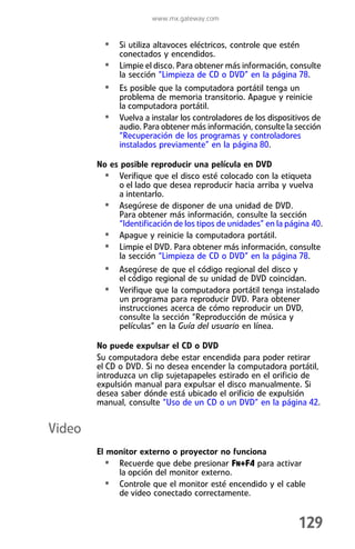 www.mx.gateway.com


          • Si utiliza altavoces eléctricos, controle que estén
              conectados y encendidos.
          •   Limpie el disco. Para obtener más información, consulte
              la sección “Limpieza de CD o DVD” en la página 78.
          • Es posible que la computadora portátil tenga un
              problema de memoria transitorio. Apague y reinicie
              la computadora portátil.
          •   Vuelva a instalar los controladores de los dispositivos de
              audio. Para obtener más información, consulte la sección
              “Recuperación de los programas y controladores
              instalados previamente” en la página 80.

        No es posible reproducir una película en DVD
         • Verifique que el disco esté colocado con la etiqueta
             o el lado que desea reproducir hacia arriba y vuelva
             a intentarlo.
         • Asegúrese de disponer de una unidad de DVD.
             Para obtener más información, consulte la sección
             “Identificación de los tipos de unidades” en la página 40.
         • Apague y reinicie la computadora portátil.
         • Limpie el DVD. Para obtener más información, consulte
             la sección “Limpieza de CD o DVD” en la página 78.
          • Asegúrese de que el código regional del disco y
              el código regional de su unidad de DVD coincidan.
          • Verifique que la computadora portátil tenga instalado
              un programa para reproducir DVD. Para obtener
              instrucciones acerca de cómo reproducir un DVD,
              consulte la sección “Reproducción de música y
              películas” en la Guía del usuario en línea.

        No puede expulsar el CD o DVD
        Su computadora debe estar encendida para poder retirar
        el CD o DVD. Si no desea encender la computadora portátil,
        introduzca un clip sujetapapeles estirado en el orificio de
        expulsión manual para expulsar el disco manualmente. Si
        desea saber dónde está ubicado el orificio de expulsión
        manual, consulte “Uso de un CD o un DVD” en la página 42.


Video
        El monitor externo o proyector no funciona
          • Recuerde que debe presionar FN+F4 para activar
             la opción del monitor externo.
          • Controle que el monitor esté encendido y el cable
             de video conectado correctamente.


                                                                 129
 