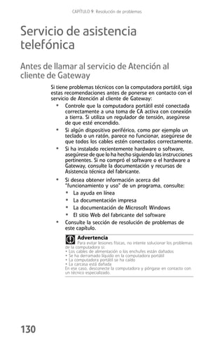 CAPÍTULO 9: Resolución de problemas



Servicio de asistencia
telefónica
Antes de llamar al servicio de Atención al
cliente de Gateway
        Si tiene problemas técnicos con la computadora portátil, siga
        estas recomendaciones antes de ponerse en contacto con el
        servicio de Atención al cliente de Gateway:
           • Controle que la computadora portátil esté conectada
               correctamente a una toma de CA activa con conexión
               a tierra. Si utiliza un regulador de tensión, asegúrese
               de que esté encendido.
           • Si algún dispositivo periférico, como por ejemplo un
               teclado o un ratón, parece no funcionar, asegúrese de
               que todos los cables estén conectados correctamente.
           • Si ha instalado recientemente hardware o software,
               asegúrese de que lo ha hecho siguiendo las instrucciones
               pertinentes. Si no compró el software o el hardware a
               Gateway, consulte la documentación y recursos de
               Asistencia técnica del fabricante.
          • Si desea obtener información acerca del
              “funcionamiento y uso” de un programa, consulte:
              • La ayuda en línea
              • La documentación impresa
              • La documentación de Microsoft Windows
              • El sitio Web del fabricante del software
          •   Consulte la sección de resolución de problemas de
              este capítulo.
                    Advertencia
                     Para evitar lesiones físicas, no intente solucionar los problemas
              de la computadora si:
              • Los cables de alimentación o los enchufes están dañados
              • Se ha derramado líquido en la computadora portátil
              • La computadora portátil se ha caído
              • La carcasa está dañada
              En ese caso, desconecte la computadora y póngase en contacto con
              un técnico especializado.




130
 