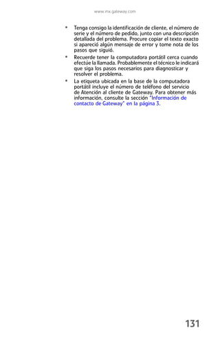 www.mx.gateway.com


• Tenga consigo la identificación de cliente, el número de
    serie y el número de pedido, junto con una descripción
    detallada del problema. Procure copiar el texto exacto
    si apareció algún mensaje de error y tome nota de los
    pasos que siguió.
•   Recuerde tener la computadora portátil cerca cuando
    efectúe la llamada. Probablemente el técnico le indicará
    que siga los pasos necesarios para diagnosticar y
    resolver el problema.
•   La etiqueta ubicada en la base de la computadora
    portátil incluye el número de teléfono del servicio
    de Atención al cliente de Gateway. Para obtener más
    información, consulte la sección “Información de
    contacto de Gateway” en la página 3.




                                                     131
 