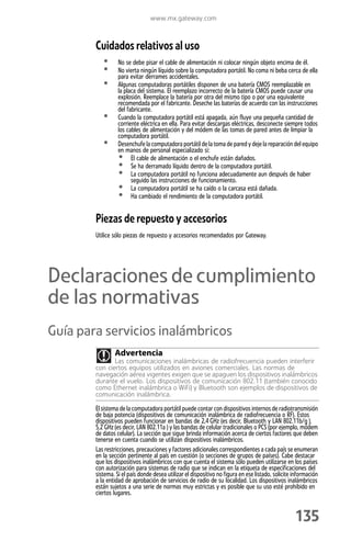 www.mx.gateway.com



        Cuidados relativos al uso
           •      No se debe pisar el cable de alimentación ni colocar ningún objeto encima de él.
           •      No vierta ningún líquido sobre la computadora portátil. No coma ni beba cerca de ella
                  para evitar derrames accidentales.
           •      Algunas computadoras portátiles disponen de una batería CMOS reemplazable en
                  la placa del sistema. El reemplazo incorrecto de la batería CMOS puede causar una
                  explosión. Reemplace la batería por otra del mismo tipo o por una equivalente
                  recomendada por el fabricante. Deseche las baterías de acuerdo con las instrucciones
                  del fabricante.
           •      Cuando la computadora portátil está apagada, aún fluye una pequeña cantidad de
                  corriente eléctrica en ella. Para evitar descargas eléctricas, desconecte siempre todos
                  los cables de alimentación y del módem de las tomas de pared antes de limpiar la
                  computadora portátil.
           •      Desenchufe la computadora portátil de la toma de pared y deje la reparación del equipo
                  en manos de personal especializado si:
                  • El cable de alimentación o el enchufe están dañados.
                  • Se ha derramado líquido dentro de la computadora portátil.
                  • La computadora portátil no funciona adecuadamente aun después de haber
                        seguido las instrucciones de funcionamiento.
                  • La computadora portátil se ha caído o la carcasa está dañada.
                  • Ha cambiado el rendimiento de la computadora portátil.

        Piezas de repuesto y accesorios
        Utilice sólo piezas de repuesto y accesorios recomendados por Gateway.




Declaraciones de cumplimiento
de las normativas
Guía para servicios inalámbricos
                Advertencia
               Las comunicaciones inalámbricas de radiofrecuencia pueden interferir
        con ciertos equipos utilizados en aviones comerciales. Las normas de
        navegación aérea vigentes exigen que se apaguen los dispositivos inalámbricos
        durante el vuelo. Los dispositivos de comunicación 802.11 (también conocido
        como Ethernet inalámbrica o WiFi) y Bluetooth son ejemplos de dispositivos de
        comunicación inalámbrica.

        El sistema de la computadora portátil puede contar con dispositivos internos de radiotransmisión
        de baja potencia (dispositivos de comunicación inalámbrica de radiofrecuencia o RF). Estos
        dispositivos pueden funcionar en bandas de 2,4 GHz (es decir, Bluetooth y LAN 802.11b/g ),
        5,2 GHz (es decir, LAN 802.11a ) y las bandas de celular tradicionales o PCS (por ejemplo, módem
        de datos celular). La sección que sigue brinda información acerca de ciertos factores que deben
        tenerse en cuenta cuando se utilizan dispositivos inalámbricos.
        Las restricciones, precauciones y factores adicionales correspondientes a cada país se enumeran
        en la sección pertinente al país en cuestión (o secciones de grupos de países). Cabe destacar
        que los dispositivos inalámbricos con que cuenta el sistema sólo pueden utilizarse en los países
        con autorización para sistemas de radio que se indican en la etiqueta de especificaciones del
        sistema. Si el país donde desea utilizar el dispositivo no figura en ese listado, solicite información
        a la entidad de aprobación de servicios de radio de su localidad. Los dispositivos inalámbricos
        están sujetos a una serie de normas muy estrictas y es posible que su uso esté prohibido en
        ciertos lugares.


                                                                                                   135
 