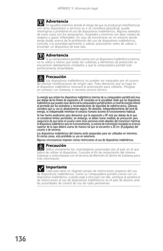 APÉNDICE 1: Información legal



              Advertencia
             En aquellos entornos donde el riesgo de que se produzcan interferencias
      con otros dispositivos o servicios es o se considera perjudicial, puede
      restringirse o prohibirse el uso de dispositivos inalámbricos. Algunos ejemplos
      de estos casos son los aeropuertos, hospitales y entornos con altos niveles de
      oxígeno o gases inflamables. En caso de encontrarse en un entorno donde
      tenga dudas acerca de la prohibición del uso de dispositivos inalámbricos,
      consulte a la autoridad pertinente y solicite autorización antes de utilizar o
      encender un dispositivo de este tipo.

              Advertencia
             Si su computadora portátil cuenta con un dispositivo inalámbrico interno,
      no lo utilice a menos que todas las cubiertas y elementos de protección se
      encuentren debidamente instalados y que la computadora portátil esté
      perfectamente ensamblada.

              Precaución
             Los dispositivos inalámbricos no pueden ser reparados por el usuario.
      No efectúe modificaciones de ningún tipo. Toda alteración que se haga en
      el dispositivo inalámbrico revocará la autorización para utilizarlo. Póngase
      en contacto con Gateway si necesita servicio técnico.

      La energía que emiten los dispositivos inalámbricos internos de su computadora portátil está muy
      por debajo de los límites de exposición a RF conocidos en la actualidad. Dado que los dispositivos
      inalámbricos que pueden estar dentro de la computadora portátil emiten un nivel de energía inferior
      al permitido por los estándares y recomendaciones de seguridad de radiofrecuencia, Gateway
      considera que su uso es absolutamente seguro. No obstante, independientemente del nivel de
      energía, es indispensable minimizar el contacto humano durante el funcionamiento habitual.
      Se han hecho mediciones para demostrar que la exposición a RF está por debajo de lo que
      se consideran límites permitidos; sin embargo, se deben tomar medidas de precaución para
      asegurarse de que tanto el usuario como otras personas estén alejados del transmisor mientras
      el dispositivo inalámbrico esta en funcionamiento. La antena de transmisión instalada en el tercio
      superior de la tapa deberá usarse de manera tal que se encuentre a 20 cm. (8 pulgadas) del
      usuario o de terceros.
      Los dispositivos inalámbricos del sistema están preparados para ser utilizados en interiores.
      En ciertas zonas, está prohibido su uso en exteriores.
      Algunas circunstancias imponen ciertas restricciones al uso de dispositivos inalámbricos.
              Precaución
            Utilice únicamente los controladores autorizados por el país en el que
      habrá de utilizar el dispositivo. Consulte el Kit de restauración del sistema
      Gateway o comuníquese con el servicio de Atención al cliente de Gateway para
      más información.

              Importante
             Cada país tiene un régimen propio de restricciones respecto del uso
      de dispositivos inalámbricos. Como su computadora portátil cuenta con un
      dispositivo inalámbrico, cuando viaje a otro país con ella, verifique la existencia
      de restricciones al uso de dispositivos inalámbricos en el país de destino ante
      las autoridades de control de uso de radio pertinentes.




136
 