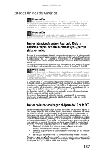 www.mx.gateway.com



Estados Unidos de América
               Precaución
              Los dispositivos inalámbricos no pueden ser reparados por el usuario.
       No efectúe modificaciones de ningún tipo. Toda alteración que se haga en
       el dispositivo inalámbrico revocará la autorización para utilizarlo. Póngase
       en contacto con Gateway si necesita servicio técnico.

               Precaución
             El dispositivo de transmisión interno de la computadora portátil sólo
       puede utilizarse con la antena provista con la computadora.


       Emisor Intencional según el Apartado 15 de la
       Comisión Federal de Comunicaciones (FCC, por sus
       siglas en inglés)
       El sistema de la computadora portátil puede contar con dispositivos internos de radiotransmisión
       de baja potencia (dispositivos de comunicación inalámbrica de radiofrecuencia, RF) que funcionen
       en las bandas de 2,4 GHz o 5,15 – 5,35 GHz. La presente sección será de utilidad sólo si se cuenta
       con estos dispositivos. Consulte la etiqueta del sistema para constatar la presencia de dispositivos
       inalámbricos.
       Los dispositivos inalámbricos del sistema sólo están preparados para el uso dentro de los Estados
       Unidos de América si la etiqueta del sistema exhibe un número de identificación de la FCC.
               Precaución
               A fin de cumplir con los requisitos estipulados por la Comisión Federal
       de Comunicaciones (FCC, por sus siglas en inglés), este transmisor no puede
       utilizarse (ni ubicarse) junto con ningún otro transmisor o antena instalados en
       la computadora portátil.

       La Comisión Federal de Comunicaciones estipula como norma general una distancia de 20 cm.
       (8 pulgadas) entre el dispositivo inalámbrico y el cuerpo (excluidas las extremidades). Cuando el
       dispositivo está encendido, debe utilizarse a más de 20 cm. (8 pulgadas) del cuerpo. La salida
       de electricidad del o de los dispositivos inalámbricos internos de la computadora portátil está
       muy por debajo de los límites de exposición a RF establecidos por la FCC.
       Los dispositivos inalámbricos del sistema están preparados para ser utilizados en interiores.
       En ciertas zonas, está prohibido su uso en exteriores.
       El uso de este dispositivo queda sujeto a las siguientes condiciones: (1) no puede causar
       interferencias perjudiciales y (2) debe aceptar toda interferencia que reciba, aun cuando
       pudiera afectar su funcionamiento.


       Emisor no intencional según el Apartado 15 de la FCC
       Este dispositivo ha sido probado y cumple los límites especificados para dispositivos digitales de
       Clase B, según el Apartado 15 de las normas de la FCC. Estos límites se establecieron para ofrecer
       una protección razonable contra interferencias perjudiciales en instalaciones residenciales. Este
       equipo genera, usa y puede irradiar energía de radiofrecuencia y, si su instalación y uso no se
       realizan de acuerdo con las instrucciones, puede causar interferencias perjudiciales en la recepción
       de señales de radio o televisión. Sin embargo, no se garantiza que no se produzcan interferencias
       en determinadas instalaciones. Si este equipo causa interferencias en la recepción de señales de
       radio o televisión, lo que puede determinarse apagándolo y encendiéndolo, el usuario deberá
       corregir las interferencias adoptando una o más de las medidas que se indican a continuación:
          • Modifique la orientación de la antena receptora o colóquela en otro sitio
          • Aumente la separación entre el equipo y el receptor
          • Conecte el equipo en la toma de un circuito distinto del circuito al que está conectado
                  el receptor
          • Solicite ayuda a su distribuidor o a un técnico especializado en radio y televisión.
       Accesorios que cumplen las normas: los accesorios asociados a este equipo son: cable
       de video con protección cuando se conecta un monitor externo. Para garantizar el cumplimiento
       de las normas de la FCC, se deberán utilizar estos accesorios.


                                                                                                137
 