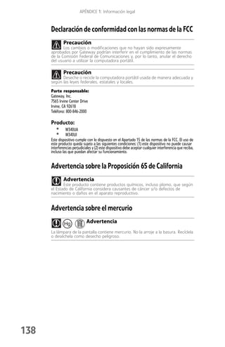 APÉNDICE 1: Información legal



      Declaración de conformidad con las normas de la FCC
              Precaución
             Los cambios o modificaciones que no hayan sido expresamente
      aprobados por Gateway podrían interferir en el cumplimiento de las normas
      de la Comisión Federal de Comunicaciones y, por lo tanto, anular el derecho
      del usuario a utilizar la computadora portátil.

              Precaución
            Deseche o recicle la computadora portátil usada de manera adecuada y
      según las leyes federales, estatales y locales.

      Parte responsable:
      Gateway, Inc.
      7565 Irvine Center Drive
      Irvine, CA 92618
      Teléfono: 800-846-2000

      Producto:
         •      W340UA
         •      W340UI
      Este dispositivo cumple con lo dispuesto en el Apartado 15 de las normas de la FCC. El uso de
      este producto queda sujeto a las siguientes condiciones: (1) este dispositivo no puede causar
      interferencias perjudiciales y (2) este dispositivo debe aceptar cualquier interferencia que reciba,
      incluso las que puedan afectar su funcionamiento.


      Advertencia sobre la Proposición 65 de California
              Advertencia
             Este producto contiene productos químicos, incluso plomo, que según
      el Estado de California considera causantes de cáncer y/o defectos de
      nacimiento o daños en el aparato reproductivo.


      Advertencia sobre el mercurio
               Hg             Advertencia
      La lámpara de la pantalla contiene mercurio. No la arroje a la basura. Recíclela
      o deséchela como desecho peligroso.




138
 
