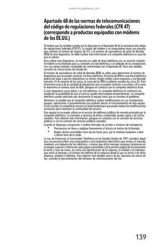 www.mx.gateway.com



Apartado 68 de las normas de telecomunicaciones
del código de regulaciones federales (CFR 47)
(corresponde a productos equipados con módems
de los EE.UU.)
El módem que ha recibido cumple con lo dispuesto en el Apartado 68 de la normativa del código
de regulaciones federales (CFR 47). La tarjeta del módem o la computadora tiene una etiqueta
que contiene el número de registro de FCC y el número de equivalencia de señal de llamada
(REN) de este dispositivo. Se debe facilitar esta información a la compañía telefónica en caso de
que la solicite.
Para utilizar este dispositivo, se necesita un cable de línea telefónica con un enchufe modular.
El módem se ha diseñado para su conexión a la red telefónica o al cableado de las instalaciones
con una clavija modular compatible de conformidad con el Apartado 68. Para más detalles,
consulte las instrucciones de instalación.
El número de equivalencia de señal de llamada (REN) se utiliza para determinar el número de
dispositivos que se pueden conectar a la línea telefónica. El exceso de REN en una línea telefónica
podría dar lugar a que los dispositivos no emitan ningún timbre como respuesta a una llamada
entrante. En la mayoría de las zonas, la suma de los REN no debería exceder los cinco (5). Para
informarse acerca de la cantidad de dispositivos que se pueden conectar a una línea, tal y como
lo determina el número total de REN, póngase en contacto con la compañía telefónica local.
Si este dispositivo causa daños a la red telefónica, la compañía telefónica le notificará con
antelación la posibilidad de que el servicio quede interrumpido temporalmente. La compañía
telefónica puede solicitarle que desconecte el equipo hasta que se resuelva el problema.
Asimismo, es posible que la compañía telefónica realice modificaciones en sus instalaciones,
equipos, operaciones o procedimientos que podrían afectar el funcionamiento de este equipo.
Si esto sucede, la compañía le avisará con anterioridad para que pueda realizar las modificaciones
necesarias para mantener la continuidad del servicio.
Este equipo no se puede utilizar en el servicio de teléfonos públicos de moneda prestado por la
compañía telefónica. La conexión a servicios de líneas compartidas queda sujeta a las tarifas
estatales. Para obtener más información, póngase en contacto con la comisión de servicios
públicos o con la comisión de servicios públicos estatales.
Cuando se disponga a programar o realizar llamadas de prueba a números de emergencia:
    • Permanezca en línea y explique brevemente al técnico el motivo de la llamada.
    • Realice dichas actividades fuera de las horas pico, por la mañana temprano o bien
           a última hora de la tarde.
La Ley de Protección al Consumidor Telefónico en los Estados Unidos de 1991 considera ilegal
que una persona utilice una computadora u otro dispositivo electrónico para enviar un mensaje
mediante una máquina de fax telefónico, a menos que dicho mensaje contenga claramente en
el margen superior o inferior de cada página transmitida o de la primera página de la transmisión
la fecha y hora de envío, así como una identificación de la empresa, la entidad o el individuo
que envía el mensaje y el número de teléfono de la máquina desde la que se envía o de dicha
empresa, entidad o individuo. Para obtener más detalles acerca de los requisitos de marca de
fax, consulte la documentación del software de comunicaciones del fax.




                                                                                        139
 