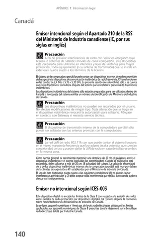 APÉNDICE 1: Información legal



Canadá
         Emisor intencional según el Apartado 210 de la RSS
         del Ministerio de Industria canadiense (IC, por sus
         siglas en inglés)
                 Precaución
                 A fin de prevenir interferencias de radio con servicios otorgados bajo
         licencia o sistemas de satélites móviles de canal compartido, este dispositivo
         está preparado para utilizarse en interiores y lejos de ventanas para mayor
         protección. Todo equipamiento (o su antena de transmisión) que se instale en
         exteriores queda sujeto a los términos de la licencia.

         El sistema de la computadora portátil puede contar con dispositivos internos de radiotransmisión
         de baja potencia (dispositivos de comunicación inalámbrica de radiofrecuencia, RF) que funcionen
         en las bandas de 2,4 GHz o 5,15 – 5,35 GHz. La presente sección será de utilidad sólo si se cuenta
         con estos dispositivos. Consulte la etiqueta del sistema para constatar la presencia de dispositivos
         inalámbricos.
         Los dispositivos inalámbricos del sistema sólo estarán preparados para ser utilizados dentro de
         Canadá si la etiqueta del sistema exhibe un número de identificación del Ministerio de Industria
         de Canadá.
                 Precaución
                Los dispositivos inalámbricos no pueden ser reparados por el usuario.
         No efectúe modificaciones de ningún tipo. Toda alteración que se haga en
         el dispositivo inalámbrico revocará la autorización para utilizarlo. Póngase
         en contacto con Gateway si necesita servicio técnico.

                 Precaución
               El dispositivo de transmisión interno de la computadora portátil sólo
         puede ser utilizado con las antenas provistas con la computadora.

                 Precaución
                La red LAN de radio 802.11A con que puede contar el sistema funciona
         en el mismo margen de frecuencia que los radares de alta potencia, que cuentan
         con prioridad de uso y pueden dañar la LAN de radio en caso de utilizarse ambos
         en la misma zona.

         Como norma general, se recomienda mantener una distancia de 20 cm. (8 pulgadas) entre el
         dispositivo inalámbrico y el cuerpo (excluidas las extremidades). Cuando el dispositivo está
         encendido, debe utilizarse a más de 20 cm. (8 pulgadas) del cuerpo. La salida de electricidad
         del o de los dispositivos inalámbricos internos de su computadora portátil está muy por debajo
         de los límites de exposición a RF establecidos por el Ministerio de Industria de Canadá.
         El uso de este dispositivo queda sujeto a las siguientes condiciones: (1) no puede causar
         interferencias perjudiciales y (2) debe aceptar toda interferencia que reciba, aun cuando pudiera
         afectar su funcionamiento.


         Emisor no intencional según ICES-003
         Este dispositivo digital no excede los límites de la Clase B con respecto a la emisión de ruidos
         en las señales de radio producidos por dispositivos digitales, tal como lo dispone la normativa
         sobre radiointerferencias del Ministerio de Industria de Canadá.
         Le présent appareil numérique n ’émet pas de bruits radioélectriques dépassant les limites
         applicables aux appareils numériques de Classe B prescrites dans le règlement sur le brouillage
         radioélectrique édicté par Industrie Canada.




140
 