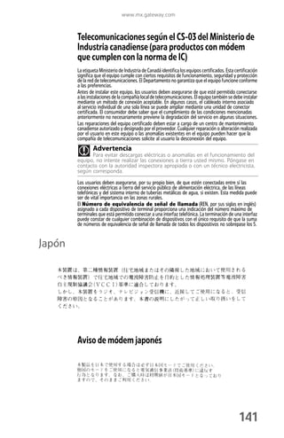 www.mx.gateway.com



        Telecomunicaciones según el CS-03 del Ministerio de
        Industria canadiense (para productos con módem
        que cumplen con la norma de IC)
        La etiqueta Ministerio de Industria de Canadá identifica los equipos certificados. Esta certificación
        significa que el equipo cumple con ciertos requisitos de funcionamiento, seguridad y protección
        de la red de telecomunicaciones. El Departamento no garantiza que el equipo funcione conforme
        a las preferencias.
        Antes de instalar este equipo, los usuarios deben asegurarse de que esté permitido conectarse
        a las instalaciones de la compañía local de telecomunicaciones. El equipo también se debe instalar
        mediante un método de conexión aceptable. En algunos casos, el cableado interno asociado
        al servicio individual de una sola línea se puede ampliar mediante una unidad de conector
        certificada. El consumidor debe saber que el cumplimiento de las condiciones mencionadas
        anteriormente no necesariamente previene la degradación del servicio en algunas situaciones.
        Las reparaciones del equipo certificado deben estar a cargo de un centro de mantenimiento
        canadiense autorizado y designado por el proveedor. Cualquier reparación o alteración realizada
        por el usuario en este equipo o las anomalías existentes en el equipo pueden hacer que la
        compañía de telecomunicaciones solicite al usuario la desconexión del equipo.
                Advertencia
              Para evitar descargas eléctricas o anomalías en el funcionamiento del
        equipo, no intente realizar las conexiones a tierra usted mismo. Póngase en
        contacto con la autoridad inspectora apropiada o con un técnico electricista,
        según corresponda.

        Los usuarios deben asegurarse, por su propio bien, de que estén conectadas entre sí las
        conexiones eléctricas a tierra del servicio público de alimentación eléctrica, de las líneas
        telefónicas y del sistema interno de tuberías metálicas de agua, si existen. Esta medida puede
        ser de vital importancia en las zonas rurales.
        El Número de equivalencia de señal de llamada (REN, por sus siglas en inglés)
        asignado a cada dispositivo de terminal proporciona una indicación del número máximo de
        terminales que está permitido conectar a una interfaz telefónica. La terminación de una interfaz
        puede constar de cualquier combinación de dispositivos con el único requisito de que la suma
        de números de equivalencia de señal de llamada de todos los dispositivos no sobrepase los 5.


Japón




        Aviso de módem japonés




                                                                                                  141
 