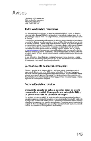 www.mx.gateway.com



Avisos
     Copyright © 2007 Gateway, Inc.
     Todos los derechos reservados
     7565 Irvine Center Drive
     Irvine, CA 92618 EE.UU.


     Todos los derechos reservados
     Este documento está protegido por las leyes de propiedad intelectual y todos los derechos
     están reservados. Queda prohibida la reproducción o transmisión de cualquier parte de este
     documento, por cualquier medio y en cualquier formato, sin el consentimiento previo por escrito
     de Gateway.
     La información contenida en este documento se ha revisado cuidadosamente y se considera que
     es precisa. No obstante, se realizan cambios en forma periódica. Estos cambios se incorporarán
     en ediciones posteriores. Gateway puede efectuar cambios o mejoras en los productos descritos
     en este manual en cualquier momento. Debido a los constantes avances en los sistemas, Gateway
     no se hace responsable de la información inexacta que pueda contener este documento.
     Para obtener las últimas actualizaciones del producto, consulte la página Web de Gateway
     en mx.gateway.com. Gateway no se responsabilizará en ningún caso por daños directos,
     indirectos, especiales, punitivos, accidentales o consecuentes derivados de errores u omisiones
     en este documento, incluso si se ha recibido información sobre la posibilidad de que se produzcan
     tales daños.
     En aras del continuo desarrollo de sus productos, Gateway se reserva el derecho a realizar
     mejoras en este documento y en los productos que en él se describen en cualquier momento,
     sin previo aviso y sin contraer ningún tipo de obligación.


     Reconocimiento de marcas comerciales
     Gateway y el diseño de las manchas blancas y negras son marcas comerciales o marcas
     registradas de Gateway, Inc. en los EE.UU. y otros países. Intel, Pentium y el logotipo de
     Intel Inside son marcas registradas de Intel Corporation. Microsoft, MS y Windows son marcas
     o marcas registradas de Microsoft Corporation. Los demás productos mencionados en este
     documento tienen una mera finalidad identificativa y pueden ser marcas comerciales o marcas
     registradas de sus respectivas compañías.


     Declaración de Macrovision
     El siguiente párrafo se aplica a aquellos casos en que la
     computadora portátil disponga de una unidad de DVD y
     un puerto de salida de televisión analógica:
     Este producto incorpora tecnología de protección de los derechos de propiedad intelectual,
     protegida por patentes estadounidenses y otros derechos de propiedad intelectual. El uso de esta
     tecnología debe ser autorizado por Macrovision Corporation y está destinado en todo momento
     a fines domésticos y a otros usos limitados de visualización, a menos que exista una autorización
     por parte de Macrovision Corporation que especifique lo contrario. Queda totalmente prohibido
     cualquier procedimiento de retroingeniería o desensamblaje.




                                                                                            143
 