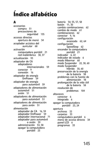 Índice alfabético
A                                    batería 54, 55, 57, 58
accesorios                           botón 11, 30
    compra 51                        cambio combinaciones 62
    precauciones de                  cambio de modo 61
            seguridad 135            combinaciones 62
                                     conector 9, 16
accesos directos                     configuración
    apertura de menú 34                      avanzada 62, 64
acoplador acústico del               configuración
        auricular 68                         SpeedStep 62
activación                           encender la computadora
    computadora portátil 21                  portátil 21
    red inalámbrica 30, 37           indicador 6, 22
actualización 93                     indicador de estado 6
adaptador de CA                      modo Hibernar 60
    adaptadores                      modo Suspender 22, 30, 60
            internacionales 59       modo Suspender
    conector 9                               híbrido 30, 60
    conexión 16                      preservación de la energía
                                             de la batería 58
adaptador de energía                 problemas con la fuente de
        EmPower 59                           alimentación 18
adaptador de energía                 prolongación de la vida útil
        para automóvil 59                    de la batería 58
adaptadores de alimentación          resolución de
    automóvil 51                             problemas 104
    avión 51                     altavoces
adaptadores de alimentación          conector 6
        para automóvil 51            integrado 6
adaptadores de alimentación      apagar la computadora
        para avión 51                    portátil 23, 24
alimentación                     apertura
    adaptador de CA 16, 59           archivos 33
    adaptador EmPower 59             carpetas 33
    adaptador internacional 71       computadora portátil 6
    adaptador para automóvil         menú de acceso directo 34
            o avión 59               panel LCD 6
    administración 53, 58            programas 33
    apagar la computadora
            portátil 23



                                                           145
 