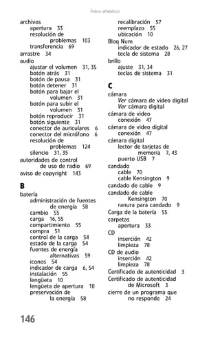 Índice alfabético

archivos                                 recalibración 57
    apertura 33                          reemplazo 55
    resolución de                        ubicación 10
             problemas 103          Bloq Num
    transferencia 69                     indicador de estado 26, 27
arrastre 34                              tecla de sistema 28
audio                               brillo
    ajustar el volumen 31, 35            ajuste 31, 34
    botón atrás 31                       teclas de sistema 31
    botón de pausa 31
    botón detener 31                C
    botón para bajar el             cámara
             volumen 31                 Ver cámara de video digital
    botón para subir el                 Ver cámara digital
             volumen 31
    botón reproducir 31             cámara de video
    botón siguiente 31                  conexión 47
    conector de auriculares 6       cámara de video digital
    conector del micrófono 6            conexión 47
    resolución de                   cámara digital
             problemas 124              lector de tarjetas de
    silencio 31, 35                              memoria 7, 43
autoridades de control                  puerto USB 7
         de uso de radio 69         candado
aviso de copyright 143                  cable 70
                                        cable Kensington 9
B                                   candado de cable 9
batería                             candado de cable
    administración de fuentes                Kensington 70
             de energía 58              ranura para candado 9
    cambio 55                       Carga de la batería 55
    carga 16, 55                    carpetas
    compartimiento 55                   apertura 33
    compra 51                       CD
    control de la carga 54              inserción 42
    estado de la carga 54               limpieza 78
    fuentes de energía              CD de audio
             alternativas 59            inserción 42
    iconos 54                           limpieza 78
    indicador de carga 6, 54
    instalación 55                  Certificado de autenticidad 3
    lengüeta 10                     Certificado de autenticidad
    lengüeta de apertura 10                  de Microsoft 3
    preservación de                 cierre de un programa que
             la energía 58                   no responde 24


146
 