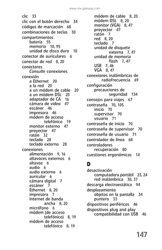 www.mx.gateway.com

clic 33                               módem de cable 8, 20
clic con el botón derecho 34          módem DSL 8, 20
códigos de marcación 68               monitor (VGA) 8, 47
                                      proyector 47
combinaciones de teclas 30            ratón 7
compartimientos                       red 8, 20
     batería 55                       teclado 7
     memoria 10, 95                   unidad de disquete
     unidad de disco duro 10                   externa 7, 47
conector de auriculares 6             unidad de memoria
conector de red 8, 20                          flash 7, 47
conectores                            USB 7, 46
     Consulte conexiones              VGA 8, 47
conexión                           conexiones inalámbricas de
     a Ethernet 20                         radiofrecuencia 69
     a la red 20                   configuración
     a un módem de cable 20           precauciones de
     a un módem DSL 20                         seguridad 134
     adaptador de CA 16            consejos para viajes 67
     cámara de video 47            contraseña 70, 105
     escáner 46                       inicio 70
     impresora 46                     supervisor 70
     módem de acceso                  usuario 71
             telefónico 19         contraseña de inicio 70
     monitor externo 47
     proyector 47                  contraseña de supervisor 70
     ratón 32                      contraseña de usuario 71
     teclado 28                    controlador de línea 68
     teclado externo 28            controladores
conexiones                            recuperación 80
     alimentación 9, 16            cuestiones ergonómicas 14
     altavoces externos 6
     altavoz 6                     D
     audio 6
     audio externo 6               desactivación
     auricular 6                       computadora portátil 23, 24
     cámara digital 7                  red inalámbrica 30, 37
     escáner 7                     descarga electroestática 94
     Ethernet 8, 20                desplazamiento
     impresora 7                       objetos en la pantalla 34
     Internet de banda                 puntero 33
             ancha 8, 20           dispositivos periféricos 46
     micrófono 6                   dispositivos plug and play
     módem (de acceso                  compatibilidad con USB 46
             telefónico) 8, 19
     módem de acceso
             telefónico 8, 19

                                                            147
 