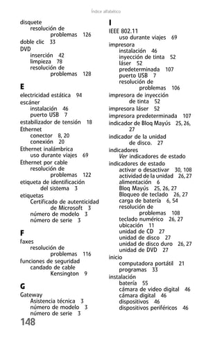 Índice alfabético

disquete                              I
    resolución de                     IEEE 802.11
            problemas 126                 uso durante viajes 69
doble clic 33                         impresora
DVD                                       instalación 46
    inserción 42                          inyección de tinta 52
    limpieza 78                           láser 52
    resolución de                         predeterminada 107
            problemas 128                 puerto USB 7
                                          resolución de
E                                                  problemas 106
electricidad estática 94              impresora de inyección
escáner                                       de tinta 52
    instalación 46                    impresora láser 52
    puerto USB 7                      impresora predeterminada 107
estabilizador de tensión 18           indicador de Bloq Mayús 25, 26,
Ethernet                                        27
    conector 8, 20                    indicador de la unidad
    conexión 20                                de disco. 27
Ethernet inalámbrica                  indicadores
    uso durante viajes 69                  Ver indicadores de estado
Ethernet por cable                    indicadores de estado
    resolución de                          activar o desactivar 30, 108
             problemas 122                 actividad de la unidad 26, 27
etiqueta de identificación                 alimentación 6
         del sistema 3                     Bloq Mayús 25, 26, 27
etiquetas                                  Bloqueo de teclado 26, 27
    Certificado de autenticidad            carga de batería 6, 54
             de Microsoft 3                resolución de
    número de modelo 3                              problemas 108
    número de serie 3                      teclado numérico 26, 27
                                           ubicación 11
F                                          unidad de CD 27
                                           unidad de disco 27
faxes                                      unidad de disco duro 26, 27
    resolución de                          unidad de DVD 27
            problemas 116
                                      inicio
funciones de seguridad                     computadora portátil 21
    candado de cable                       programas 33
            Kensington 9
                                      instalación
                                           batería 55
G                                          cámara de video digital 46
Gateway                                    cámara digital 46
    Asistencia técnica 3                   dispositivos 46
    número de modelo 3                     dispositivos periféricos 46
    número de serie 3
148
 