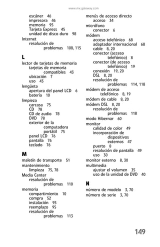 www.mx.gateway.com

    escáner 46                    menús de acceso directo
    impresora 46                      acceso 34
    memoria 95                    micrófono
    Tarjeta Express 45                conector 6
    unidad de disco duro 98       módem
Internet                              acceso telefónico 68
    resolución de                     adaptador internacional 68
            problemas 108, 115        cable 8, 20
                                      conector (acceso
L                                              telefónico) 8
lector de tarjetas de memoria         conector (de acceso
    tarjetas de memoria                        telefónico) 19
             compatibles 43           conexión 19, 20
    ubicación 7                       DSL 8, 20
    uso 43                            resolución de
lengüeta                                       problemas 114, 118
    apertura del panel LCD 6      módem de acceso
    batería 10                             telefónico 8, 19
limpieza                          módem de cable 8, 20
    carcasa 75                    módem DSL 8, 20
    CD 78                             resolución de
    CD de audio 78                             problemas 118
    DVD 78                        modo Hibernar 60
    exterior de la                monitor
             computadora              calidad de color 49
             portátil 75              incorporación de
    panel LCD 76                               dispositivos
    pantalla 76                                externos 47
    teclado 76                        puerto 8
                                      resolución de pantalla 49
M                                     uso 30
maletín de transporte 51          monitor externo 8, 30
mantenimiento                     multimedia
   limpieza 75, 78                    ajustar el volumen 35
Media Center                          uso de la unidad de DVD 40
   resolución de
            problemas 110         N
memoria                           número de modelo 3, 70
   compartimiento 10              número de serie 3, 70
   compra 52
   instalación 95
   reemplazo 95
   resolución de
            problemas 113


                                                           149
 