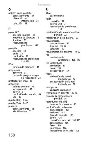 Índice alfabético

O                                   R
objetos en la pantalla              RAM
    desplazamiento 34                   Ver memoria
    obtención de                    ratón
            información 34              conexión 32
    selección 33                        puerto USB 7
                                        resolución de problemas
P                                              119
panel LCD                           reactivación de la computadora
    alternar pantalla 30                     portátil 22
    lengüeta de apertura 6          recalibración de la batería 57
    limpieza 76                     recuperación
    resolución de                       controladores 80
             problemas 118              sistema 78, 92
pantalla                                software 80
    alternar 30                     recuperación del sistema 78, 92
    brillo 34                       red
    resolución 49                       resolución de
    resolución de problemas                       problemas 120, 122
             118, 129
                                    red inalámbrica
PDA                                     activación 37
    tarjetas de memoria 43              botón 30
programas                               desactivación 37
    apertura 33                     redes
    cierre de programas que             activación de la red
             no responden 24                      inalámbrica 37
protector de línea 68                   desactivación de la red
proyector                                         inalámbrica 37
    calidad de color 49             reemplazo
    incorporación 47                    Consulte instalación
    puerto 8                        reemplazo en caliente 45, 46
    resolución de pantalla 49
    uso 30                          reiniciar la computadora
                                             portátil 24
puerto USB 7, 46
                                    reproductor de MP3
puerto VGA 8, 47                        tarjetas de memoria 43
puntero                             resolución de problemas
    desplazamiento 33                   alimentación 104
    identificación 32                   archivos 103
                                        área de pantalla 118
                                        audio 124
                                        conexión a Internet 108, 115
                                        contraseñas 105
                                        faxes 116
                                        impresora 106
                                        indicadores de estado 108
150
 