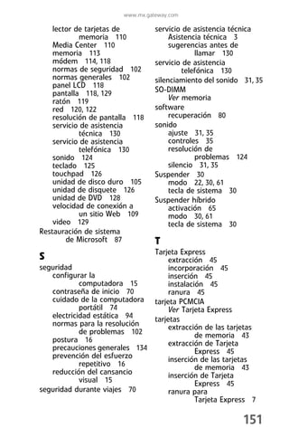 www.mx.gateway.com

    lector de tarjetas de         servicio de asistencia técnica
            memoria 110                Asistencia técnica 3
    Media Center 110                   sugerencias antes de
    memoria 113                                 llamar 130
    módem 114, 118                servicio de asistencia
    normas de seguridad 102                 telefónica 130
    normas generales 102          silenciamiento del sonido 31, 35
    panel LCD 118
    pantalla 118, 129             SO-DIMM
    ratón 119                          Ver memoria
    red 120, 122                  software
    resolución de pantalla 118         recuperación 80
    servicio de asistencia        sonido
            técnica 130                ajuste 31, 35
    servicio de asistencia             controles 35
            telefónica 130             resolución de
    sonido 124                                  problemas 124
    teclado 125                        silencio 31, 35
    touchpad 126                  Suspender 30
    unidad de disco duro 105           modo 22, 30, 61
    unidad de disquete 126             tecla de sistema 30
    unidad de DVD 128             Suspender híbrido
    velocidad de conexión a            activación 65
            un sitio Web 109           modo 30, 61
    video 129                          tecla de sistema 30
Restauración de sistema
        de Microsoft 87           T
                              Tarjeta Express
S                                  extracción 45
seguridad                          incorporación 45
   configurar la                   inserción 45
            computadora 15         instalación 45
   contraseña de inicio 70         ranura 45
   cuidado de la computadora tarjeta PCMCIA
            portátil 74            Ver Tarjeta Express
   electricidad estática 94   tarjetas
   normas para la resolución       extracción de las tarjetas
            de problemas 102                de memoria 43
   postura 16                      extracción de Tarjeta
   precauciones generales 134               Express 45
   prevención del esfuerzo         inserción de las tarjetas
            repetitivo 16                   de memoria 43
   reducción del cansancio         inserción de Tarjeta
            visual 15                       Express 45
seguridad durante viajes 70        ranura para
                                            Tarjeta Express 7

                                                            151
 