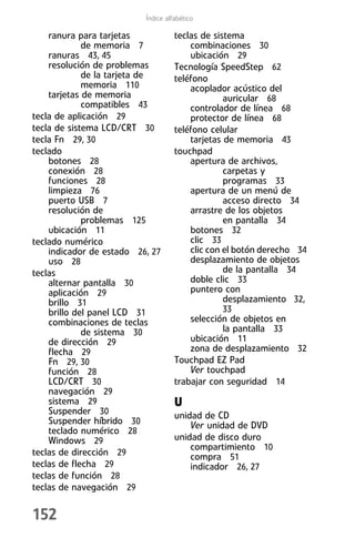 Índice alfabético

    ranura para tarjetas            teclas de sistema
             de memoria 7               combinaciones 30
    ranuras 43, 45                      ubicación 29
    resolución de problemas         Tecnología SpeedStep 62
             de la tarjeta de       teléfono
             memoria 110                acoplador acústico del
    tarjetas de memoria                          auricular 68
             compatibles 43             controlador de línea 68
tecla de aplicación 29                  protector de línea 68
tecla de sistema LCD/CRT 30         teléfono celular
tecla Fn 29, 30                         tarjetas de memoria 43
teclado                             touchpad
    botones 28                          apertura de archivos,
    conexión 28                                  carpetas y
    funciones 28                                 programas 33
    limpieza 76                         apertura de un menú de
    puerto USB 7                                 acceso directo 34
    resolución de                       arrastre de los objetos
             problemas 125                       en pantalla 34
    ubicación 11                        botones 32
teclado numérico                        clic 33
    indicador de estado 26, 27          clic con el botón derecho 34
    uso 28                              desplazamiento de objetos
teclas                                           de la pantalla 34
    alternar pantalla 30                doble clic 33
    aplicación 29                       puntero con
    brillo 31                                    desplazamiento 32,
    brillo del panel LCD 31                    33
    combinaciones de teclas             selección de objetos en
             de sistema 30                      la pantalla 33
    de dirección 29                     ubicación 11
    flecha 29                           zona de desplazamiento 32
    Fn 29, 30                       Touchpad EZ Pad
    función 28                          Ver touchpad
    LCD/CRT 30                      trabajar con seguridad 14
    navegación 29
    sistema 29                      U
    Suspender 30                    unidad de CD
    Suspender híbrido 30                Ver unidad de DVD
    teclado numérico 28
    Windows 29                      unidad de disco duro
                                        compartimiento 10
teclas de dirección 29                  compra 51
teclas de flecha 29                     indicador 26, 27
teclas de función 28
teclas de navegación 29

152
 