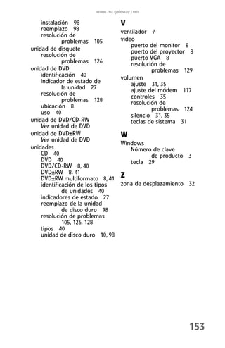 www.mx.gateway.com

    instalación 98                V
    reemplazo 98                  ventilador 7
    resolución de
             problemas 105        video
                                      puerto del monitor 8
unidad de disquete                    puerto del proyector 8
    resolución de                     puerto VGA 8
             problemas 126            resolución de
unidad de DVD                                 problemas 129
    identificación 40             volumen
    indicador de estado de            ajuste 31, 35
             la unidad 27             ajuste del módem 117
    resolución de                     controles 35
             problemas 128            resolución de
    ubicación 8                               problemas 124
    uso 40                            silencio 31, 35
unidad de DVD/CD-RW                   teclas de sistema 31
    Ver unidad de DVD
unidad de DVD±RW                  W
    Ver unidad de DVD
                                  Windows
unidades                             Número de clave
    CD 40                                   de producto 3
    DVD 40                           tecla 29
    DVD/CD-RW 8, 40
    DVD±RW 8, 41
    DVD±RW multiformato 8, 41     Z
    identificación de los tipos   zona de desplazamiento 32
             de unidades 40
    indicadores de estado 27
    reemplazo de la unidad
             de disco duro 98
    resolución de problemas
             105, 126, 128
    tipos 40
    unidad de disco duro 10, 98




                                                          153
 