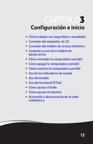 CAPÍTULO3
     Configuración e inicio
•   Cómo trabajar con seguridad y comodidad
•   Conexión del adaptador de CA
•   Conexión del módem de acceso telefónico
•   Conexión a una red o módem de
    banda ancha
•   Cómo encender la computadora portátil
•   Cómo apagar la computadora portátil
•   Cómo reiniciar la computadora portátil
•   Uso de los indicadores de estado
•   Uso del teclado
•   Uso del touchpad EZ Pad
•   Cómo ajustar el brillo
•   Cómo ajustar el volumen
•   Activación y desactivación de la radio
    inalámbrica




                                       13
 