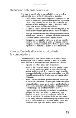 www.mx.gateway.com



Reducción del cansancio visual
         Evite que la luz del sol o la luz artificial intensa se refleje
         en la pantalla o que brille directamente en sus ojos.
           • Coloque el escritorio de la computadora y la pantalla de
                manera tal que evite que se refleje el brillo en la pantalla
                y la luz directamente en sus ojos. Para disminuir los
                posibles reflejos, coloque cortinas o persianas en las
                ventanas e instale un filtro antirreflejos.
           • La luz de su área de trabajo debe ser indirecta y tenue. No
                utilice la computadora portátil en una habitación oscura.
           • Evite fijar la vista en la pantalla durante períodos de tiempo
               prolongados. Cada 10 ó 15 minutos, observe la habitación
               y trate de concentrar la vista en objetos lejanos.
           •   Siempre que sea posible, mantenga la cabeza erguida
               mientras mira la pantalla. Si utiliza un teclado externo,
               coloque la computadora más arriba de modo que la parte
               superior de la pantalla no supere la línea de la vista.


Colocación de la silla y del escritorio de
la computadora
         Cuando coloque la silla y el escritorio de la computadora,
         asegúrese de utilizar un escritorio de la altura adecuada
         y una silla que le permita mantener una postura cómoda.
           • Elija una superficie plana para el escritorio.
           • Ajuste la altura del escritorio de modo que las manos
               y los brazos queden paralelos al suelo al utilizar el
               teclado y el touchpad. Si el escritorio no es ajustable
               o es demasiado alto, será conveniente utilizar una silla
               ajustable para controlar la altura de los brazos sobre
               el teclado.
           • Utilice una silla ajustable que sea cómoda, distribuya
               su peso uniformemente y mantenga su cuerpo relajado.
           • Coloque la silla de modo que el teclado quede a la altura
               de los codos o ligeramente más abajo. Esta posición le
               permite relajar los hombros mientras escribe.
           • Regule la altura de la silla, ajuste la inclinación hacia
               adelante del asiento o utilice un reposapiés para
               distribuir su peso de manera uniforme en la silla y
               aliviar la presión en la parte posterior de los muslos.
           • Ajuste el respaldo de la silla de modo que pueda descansar
               en él la curva inferior de la espalda. Puede utilizar una
               almohada o un cojín para apoyar mejor la espalda.




                                                                       15
 