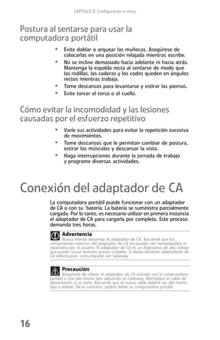 CAPÍTULO 3: Configuración e inicio



Postura al sentarse para usar la
computadora portátil
          • Evite doblar o arquear las muñecas. Asegúrese de
               colocarlas en una posición relajada mientras escribe.
          • No se incline demasiado hacia adelante ni hacia atrás.
               Mantenga la espalda recta al sentarse de modo que
               las rodillas, las caderas y los codos queden en ángulos
               rectos mientras trabaja.
          •    Tome descansos para levantarse y estirar las piernas.
          •    Evite torcer el torso o el cuello.


Cómo evitar la incomodidad y las lesiones
causadas por el esfuerzo repetitivo
          • Varíe sus actividades para evitar la repetición excesiva
               de movimientos.
          •    Tome descansos que le permitan cambiar de postura,
               estirar los músculos y descansar la vista.
          •    Haga interrupciones durante la jornada de trabajo
               y programe diversas actividades.




Conexión del adaptador de CA
        La computadora portátil puede funcionar con un adaptador
        de CA o con su ’batería. La batería se suministra parcialmente
        cargada. Por lo tanto, es necesario utilizar en primera instancia
        el adaptador de CA para cargarla por completo. Este proceso
        demanda tres horas.
              Advertencia
              Nunca intente desarmar el adaptador de CA. Recuerde que los
        componentes internos del adaptador de CA no pueden ser reemplazados ni
        reparados por el usuario. El adaptador de CA es un dispositivo de alto voltaje
        que puede causar lesiones graves o fatales. Si desea devolver adaptadores de
        CA defectuosos, comuníquese con Gateway.


              Precaución
               Asegúrese de utilizar el adaptador de CA incluido con la computadora
        portátil o uno del mismo tipo adquirido en Gateway. Reemplace el cable de
        alimentación si se daña. Recuerde que el nuevo cable deberá ser del mismo
        tipo y voltaje. De lo contrario, podría dañar su computadora portátil.




16
 