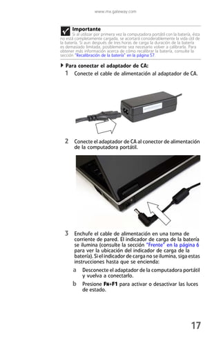 www.mx.gateway.com



       Importante
       Si al utilizar por primera vez la computadora portátil con la batería, ésta
no está completamente cargada, se acortará considerablemente la vida útil de
la batería. Si aun después de tres horas de carga la duración de la batería
es demasiado limitada, posiblemente sea necesario volver a calibrarla. Para
obtener más información acerca de cómo recalibrar la batería, consulte la
sección “Recalibración de la batería” en la página 57.

   Para conectar el adaptador de CA:
  1 Conecte el cable de alimentación al adaptador de CA.




  2 Conecte el adaptador de CA al conector de alimentación
        de la computadora portátil.




  3 Enchufe el cable de alimentación en una toma de
        corriente de pared. El indicador de carga de la batería
        se ilumina (consulte la sección “Frente” en la página 6
        para ver la ubicación del indicador de carga de la
        batería). Si el indicador de carga no se ilumina, siga estas
        instrucciones hasta que se encienda:
       a Desconecte el adaptador de la computadora portátil
            y vuelva a conectarlo.
       b Presione FN+F1 para activar o desactivar las luces
            de estado.




                                                                            17
 