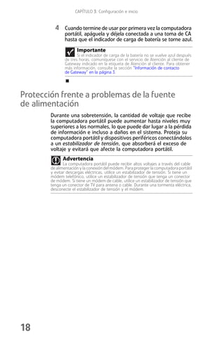 CAPÍTULO 3: Configuración e inicio


          4 Cuando termine de usar por primera vez la computadora
               portátil, apáguela y déjela conectada a una toma de CA
               hasta que el indicador de carga de batería se torne azul.
                      Importante
                      Si el indicador de carga de la batería no se vuelve azul después
               de tres horas, comuníquese con el servicio de Atención al cliente de
               Gateway indicado en la etiqueta de Atención al cliente. Para obtener
               más información, consulte la sección “Información de contacto
               de Gateway” en la página 3.




Protección frente a problemas de la fuente
de alimentación
        Durante una sobretensión, la cantidad de voltaje que recibe
        la computadora portátil puede aumentar hasta niveles muy
        superiores a los normales, lo que puede dar lugar a la pérdida
        de información e incluso a daños en el sistema. Proteja su
        computadora portátil y dispositivos periféricos conectándolos
        a un estabilizador de tensión, que absorberá el exceso de
        voltaje y evitará que afecte la computadora portátil.
              Advertencia
               La computadora portátil puede recibir altos voltajes a través del cable
        de alimentación y la conexión del módem. Para proteger la computadora portátil
        y evitar descargas eléctricas, utilice un estabilizador de tensión. Si tiene un
        módem telefónico, utilice un estabilizador de tensión que tenga un conector
        de módem. Si tiene un módem de cable, utilice un estabilizador de tensión que
        tenga un conector de TV para antena o cable. Durante una tormenta eléctrica,
        desconecte el estabilizador de tensión y el módem.




18
 