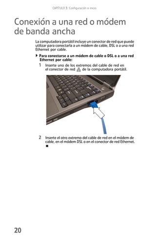 CAPÍTULO 3: Configuración e inicio



Conexión a una red o módem
de banda ancha
     La computadora portátil incluye un conector de red que puede
     utilizar para conectarla a un módem de cable, DSL o a una red
     Ethernet por cable.
       Para conectarse a un módem de cable o DSL o a una red
       Ethernet por cable:
       1 Inserte uno de los extremos del cable de red en
          el conector de red    de la computadora portátil.




       2 Inserte el otro extremo del cable de red en el módem de
           cable, en el módem DSL o en el conector de red Ethernet.




20
 